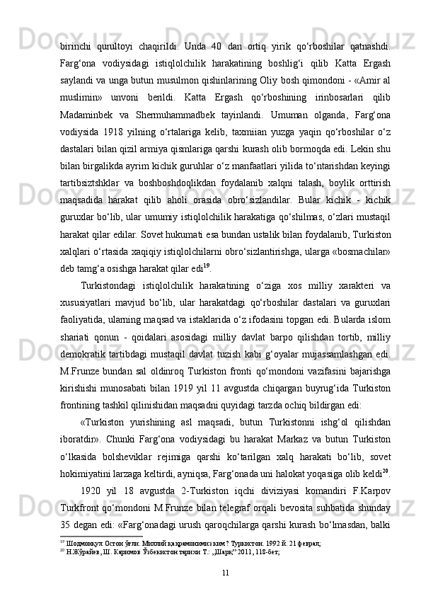 birinchi   qurultoyi   chaqirildi.   Unda   40   dan   ortiq   yirik   qo‘rboshilar   qatnashdi.
Farg‘ona   vodiysidagi   istiqlolchilik   harakatining   boshlig‘i   qilib   Katta   Ergash
saylandi va unga butun musulmon qishinlarining Oliy bosh qimondoni - «Amir al
muslimin»   unvoni   berildi.   Katta   Ergash   qo‘rboshining   irinbosarlari   qilib
Madaminbek   va   Shermuhammadbek   tayinlandi.   Umuman   olganda,   Farg‘ona
vodiysida   1918   yilning   o‘rtalariga   kelib,   taxmiian   yuzga   yaqin   qo‘rboshilar   o‘z
dastalari bilan qizil armiya qismlariga qarshi kurash olib bormoqda edi. Lekin shu
bilan birgalikda ayrim kichik guruhlar o‘z manfaatlari yilida to‘ntarishdan keyingi
tartibsiztshklar   va   boshboshdoqlikdan   foydalanib   xalqni   talash,   boylik   orttirish
maqsadida   harakat   qilib   aholi   orasida   obro‘sizlandilar.   Bular   kichik   -   kichik
guruxlar bo‘lib, ular umumiy istiqlolchilik harakatiga qo‘shilmas, o‘zlari mustaqil
harakat qilar edilar. Sovet hukumati  esa bundan ustalik bilan  foydalanib, Turkiston
xalqlari o‘rtasida xaqiqiy istiqlolchilarni obro‘sizlantirishga, ularga «bosmachilar»
deb tamg‘a osishga harakat qilar edi 19
.
Turkistondagi   istiqlolchilik   harakatining   o‘ziga   xos   milliy   xarakteri   va
xususiyatlari   mavjud   bo‘lib,   ular   harakatdagi   qo‘rboshilar   dastalari   va   guruxlari
faoliyatida, ularning maqsad va istaklarida o‘z ifodasini topgan edi. Bularda islom
shariati   qonun   -   qoidalari   asosidagi   milliy   davlat   barpo   qilishdan   tortib,   milliy
demokratik   tartibdagi   mustaqil   davlat   tuzish   kabi   g‘oyalar   mujassamlashgan   edi.
M.Frunze   bundan   sal   oldinroq   Turkiston   fronti   qo‘mondoni   vazifasini   bajarishga
kirishishi   munosabati   bilan   1919   yil   11  avgustda   chiqargan  buyrug‘ida   Turkiston
frontining tashkil qilinishidan maqsadni quyidagi tarzda ochiq bildirgan edi:
«Turkiston   yurishining   asl   maqsadi,   butun   Turkistonni   ishg‘ol   qilishdan
iboratdir».   Chunki   Farg‘ona   vodiysidagi   bu   harakat   Markaz   va   butun   Turkiston
o‘lkasida   bolsheviklar   rejimiga   qarshi   ko‘tarilgan   xalq   harakati   bo‘lib,   sovet
hokimiyatini larzaga keltirdi, ayniqsa, Farg‘onada uni halokat yoqasiga olib keldi 20
.
1920   yil   18   avgustda   2-Turkiston   iqchi   diviziyasi   komandiri   F.Karpov
Turkfront  qo‘mondoni  M.Frunze  bilan  telegraf   orqali   bevosita  suhbatida  shunday
35 degan edi: «Farg‘onadagi urush qaroqchilarga qarshi kurash bo‘lmasdan, balki
19
 Шодмонқул Остон ўғли. Миллий қаҳрамонимиз ким? Туркистон. 1992 й. 21 феврал;
20
 Н.Жўрайев, Ш. Каримов Ўзбекистон тарихи Т.: ,,Шарқ” 2011, 118-бет;
11 