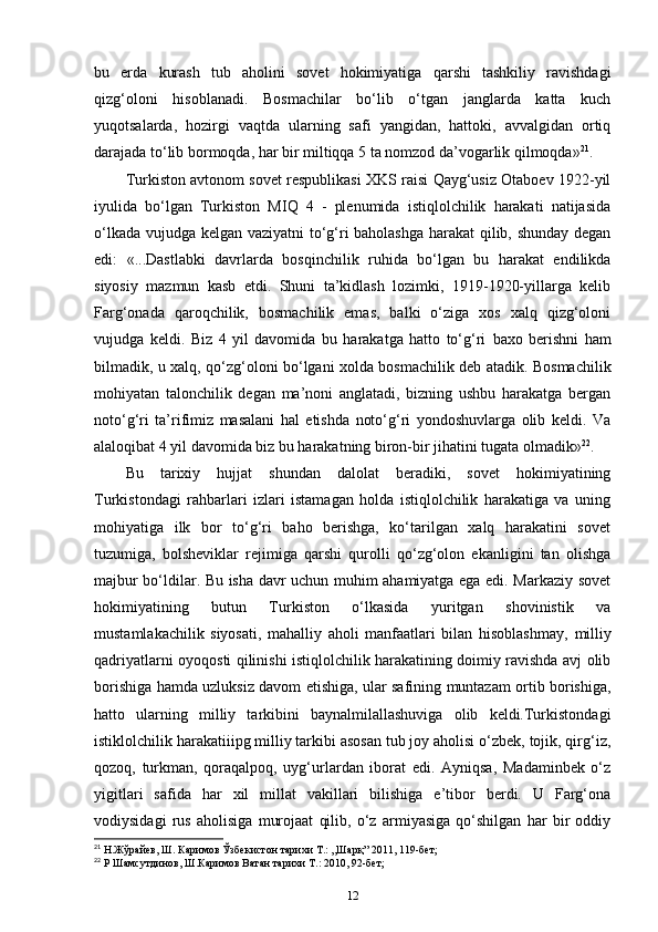 bu   erda   kurash   tub   aholini   sovet   hokimiyatiga   qarshi   tashkiliy   ravishdagi
qizg‘oloni   hisoblanadi.   Bosmachilar   bo‘lib   o‘tgan   janglarda   katta   kuch
yuqotsalarda,   hozirgi   vaqtda   ularning   safi   yangidan,   hattoki,   avvalgidan   ortiq
darajada to‘lib bormoqda, har bir miltiqqa 5 ta nomzod da’vogarlik qilmoqda» 21
. 
Turkiston avtonom sovet respublikasi XKS raisi Qayg‘usiz Otaboev 1922-yil
iyulida   bo‘lgan   Turkiston   MIQ   4   -   plenumida   istiqlolchilik   harakati   natijasida
o‘lkada vujudga kelgan vaziyatni  to‘g‘ri baholashga harakat  qilib, shunday degan
edi:   «...Dastlabki   davrlarda   bosqinchilik   ruhida   bo‘lgan   bu   harakat   endilikda
siyosiy   mazmun   kasb   etdi.   Shuni   ta’kidlash   lozimki,   1919-1920-yillarga   kelib
Farg‘onada   qaroqchilik,   bosmachilik   emas,   balki   o‘ziga   xos   xalq   qizg‘oloni
vujudga   keldi.   Biz   4   yil   davomida   bu   harakatga   hatto   to‘g‘ri   baxo   berishni   ham
bilmadik , u xalq, qo‘zg‘oloni bo‘lgani xolda bosmachilik deb atadik. Bosmachilik
mohiyatan   talonchilik   degan   ma’noni   anglatadi,   bizning   ushbu   harakatga   bergan
noto‘g‘ri   ta’rifimiz   masalani   hal   etishda   noto‘g‘ri   yondoshuvlarga   olib   keldi.   Va
alaloqibat 4 yil davomida biz bu harakatning biron-bir jihatini tugata olmadik» 22
.
Bu   tarixiy   hujjat   shundan   dalolat   beradiki,   sovet   hokimiyatining
Turkistondagi   rahbarlari   izlari   istamagan   holda   istiqlolchilik   harakatiga   va   uning
mohiyatiga   ilk   bor   to‘g‘ri   baho   berishga,   ko‘tarilgan   xalq   harakatini   sovet
tuzumiga,   bolsheviklar   rejimiga   qarshi   qurolli   qo‘zg‘olon   ekanligini   tan   olishga
majbur bo‘ldilar. Bu isha davr uchun muhim ahamiyatga ega edi. Markaziy sovet
hokimiyatining   butun   Turkiston   o‘lkasida   yuritgan   shovinistik   va
mustamlakachilik   siyosati,   mahalliy   aholi   manfaatlari   bilan   hisoblashmay,   milliy
qadriyatlarni   oyoqosti qilinishi istiqlolchilik harakatining doimiy ravishda avj olib
borishiga hamda uzluksiz davom etishiga, ular safining muntazam ortib borishiga,
hatto   ularning   milliy   tarkibini   baynalmilallashuviga   olib   keldi.Turkistondagi
istiklolchilik harakatiiipg milliy tarkibi asosan tub joy aholisi o‘zbek, tojik, qirg‘iz,
qozoq,   turkman,   qoraqalpoq,   uyg‘urlardan   iborat   edi.   Ayniqsa,   Madaminbek   o‘z
yigitlari   safida   har   xil   millat   vakillari   bilishiga   e’tibor   berdi.   U   Farg‘ona
vodiysidagi   rus   aholisiga   murojaat   qilib,   o‘z   armiyasiga   qo‘shilgan   har   bir   oddiy
21
 Н.Жўрайев, Ш. Каримов Ўзбекистон тарихи Т.: ,,Шарқ” 2011, 119-бет;
22
 Р Шамсутдинов, Ш.Каримов Ватан тарихи Т.: 2010, 92-бет;
12
