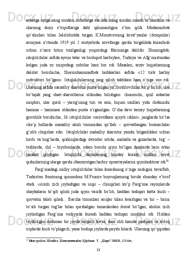 askarga oyiga ming simdan, zobitlarga esa ikki ming simdan maosh to‘lanishini va
ularning   diniy   e’tiqodlariga   dahl   qilinmasligini   e’lon   qildi.   Madaminbek
qo‘shinlari   bilan   Jalolobodda   turgan   K.Monstrovning   krest’yanlar   (dexqonlar)
armiyasi   o‘rtasida   1919   yil   2   sentyabrda   sovetlarga   qarshi   birgalikda   kurashish
uchun   o‘zaro   bitim   tuzilganligi   yuqoridagi   fikrimizga   dalildir.   Shuningdek,
istiqlolchilar safida ayrim tatar va boshqird harbiylari, Turkiya va Afg‘onistondan
kelgan   juda   oz   miqordagi   zobitlar   ham   bor   edi.   Masalan,   arxiv   hujjatlarining
dalolat   berishicha,   Shermuhammadbek   lashkarlari   safida   «12   turk   harbiy
instruktori   bo‘lgan».   Istiqlolchilarning   jang   qilish   taktikasi   ham   o‘ziga   xos   edi.
Ularning safida maxalliy sharoitni puxta bilgan yo‘lboshlovchilar ko‘p bo‘lib, ular
bo‘lajak   jang   shart-sharoitlarini   oldindan   bilishgan:   chunonchi,   qizil   askarlar
miqdori,   ular   qurol   –   yarog‘ining   turi   va   soni,   hujum   usullari   yoki   chekinishi
hamma   –   hammasi   oldindan   puxta   o‘rganilgan.   O‘sha   davr   tarixiy   hujjatlarining
guvohlik   berishicha,   36   istiqlolchilar   «razvedkasi   ajoyib   ishlar»,   janglarda   bo‘lsa
«ko‘p   hollarda   maxalliy   aholi   tomonidan   qo‘llab   –   quvvatlangan   bosmachilar
g‘olib   chiqishar   edi».   Istiqlolchilar   mahalliy   sharoitni   yaxshi   bilganliklari   uchun
hovli   va   bog‘larda,   qishloqlardagi   devorlar   ortida,   mahalla   va   guzarlarda,   tog‘   –
toshlarda,   chil   –   biyobonlarda,   odam   borishi   qiyin   bo‘lgan   daralarda   ham   erkin
harakat   qilishgan.   Istiqlolchi   dastalarning   bunday   kurash   usullari   sovet
qishinlariniig ularga qarshi itkazayotgan harbiy operatsiyalarini qiyinlashtirar edi 23
.
Farg‘onadagi   milliy  istiqlolchilar  bilan  kurashning  o‘ziga  xosligini  tavsiflab,
Turkiston   frontining   qimondoni   M.Frunze   buyruqlarining   birida   shunday   e’tirof
etadi:   «Axoli   zich   joylashgan   va   inqir   –   chinqirlari   ko‘p   Farg‘ona   rayonlarida
shaykalarni   ta’qib   qilish   juda   qiyin   vazifa   bo‘lib,   haddan   tashqari   katta   kuch   –
quvvatni   talab   qiladi...   Barcha   tomonlari   ariqlar   bilan   kesishgan   va   bir   –   birini
to‘sib   turgan   tog‘lar   bilan   qurshalgan   tumanlardan   iborat   bo‘lgan,   aholisi   zich
joylashgan   Farg‘ona   vodiysida   kurash   haddan   tashqari   mushkul   edi.   Holdan
toydirilgan   dushman   bir   joyda   tarqalib   ketsa,   dam   olib   hamda   pastqam   va   ovloq
iriplarda kuch to‘plagach, yana boshqa joylarda paydo bilardi. Ularning qo‘qqisdan
23
 Мансурхўжа Хўжайев. Шемуҳаммадбек Қўрбоши. Т.: ,,Шарқ” 2008 й, 123-бет;
13 