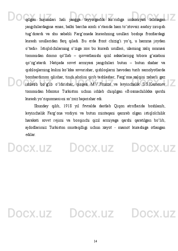 qilgan   hujumlari   hali   jangga   tayyorgarlik   ko‘rishga   imkoniyati   bilmagan
jangchilardagina emas, balki barcha axoli o‘rtasida ham to‘xtovsiz asabiy ziriqish
tug‘dirardi   va   shu   sababli   Farg‘onada   kurashning   usullari   boshqa   frontlardagi
kurash   usullaridan   farq   qiladi.   Bu   erda   front   chizig‘i   yo‘q,   u   hamma   joydan
o‘tadi».   Istiqlolchilarning   o‘ziga   xos   bu   kurash   usullari,   ularning   xalq   ommasi
tomonidan   doimo   qo‘llab   –   quvvatlanishi   qizil   askarlariipg   tobora   g‘azabini
qo‘zg‘atardi.   Natijada   sovet   armiyasi   jangchilari   butun   –   butun   shahar   va
qishloqlarning kulini ko‘kka sovurishar, qishloqlarni havodan turib samolyotlarda
bombardimon qilishar, tinch aholini qirib tashlashar,  Farg‘ona xalqini  zaharli gaz
ishlatib   bo‘g‘ib   o‘ldirishar,   qisqasi   M.V.Frunze   va   keyinchalik   S.S.Kamenev
tomonidan   Maxsus   Turkiston   uchun   ishlab   chiqilgan   «Bosmachilikka   qarshi
kurash yo‘riqnomasi»ni so‘zsiz bajarishar edi.
Shunday   qilib,   1918   yil   fevralda   dastlab   Qiqon   atroflarida   boshlanib,
keyinchalik   Farg‘ona   vodiysi   va   butun   mintaqani   qamrab   olgan   istiqlolchilik
harakati   sovet   rejimi   va   bosqinchi   qizil   armiyaga   qarshi   qaratilgan   bo‘lib,
ajdodlarimiz   Turkiston   mustaqilligi   uchun   xayot   -   mamot   kurashiga   otlangan
edilar.
14 