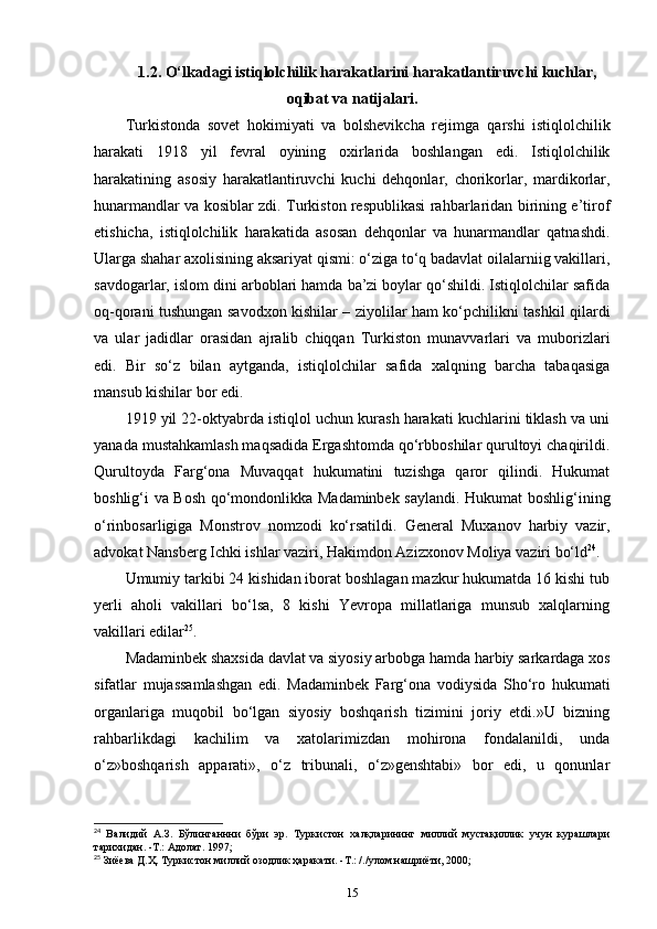 1.2. O‘lkadagi istiqlolchilik harakatlarini harakatlantiruvchi kuchlar,
oqibat va natijalari.
Turkistonda   sovet   hokimiyati   va   bolshevikcha   rejimga   qarshi   istiqlolchilik
harakati   1918   yil   fevral   oyining   oxirlarida   boshlangan   edi.   Istiqlolchilik
harakatining   asosiy   harakatlantiruvchi   kuchi   dehqonlar,   chorikorlar,   mardikorlar,
hunarmandlar va kosiblar zdi. Turkiston respublikasi rahbarlaridan birining e’tirof
etishicha,   istiqlolchilik   harakatida   asosan   dehqonlar   va   hunarmandlar   qatnashdi.
Ularga shahar axolisining aksariyat qismi: o‘ziga to‘q badavlat oilalarniig vakillari,
savdogarlar, islom dini arboblari hamda ba’zi boylar qo‘shildi. Istiqlolchilar safida
oq-qorani tushungan savodxon kishilar – ziyolilar ham ko‘pchilikni tashkil qilardi
va   ular   jadidlar   orasidan   ajralib   chiqqan   Turkiston   munavvarlari   va   muborizlari
edi.   Bir   so‘z   bilan   aytganda,   istiqlolchilar   safida   xalqning   barcha   tabaqasiga
mansub kishilar bor edi.
1919 yil 22-oktyabrda istiqlol uchun kurash harakati kuchlarini tiklash va uni
yanada mustahkamlash maqsadida Ergashtomda qo‘rbboshilar qurultoyi chaqirildi.
Qurultoyda   Farg‘ona   Muvaqqat   hukumatini   tuzishga   qaror   qilindi.   Hukumat
boshlig‘i va Bosh qo‘mondonlikka Madaminbek saylandi. Hukumat boshlig‘ining
o‘rinbosarligiga   Monstrov   nomzodi   ko‘rsatildi.   General   Muxanov   harbiy   vazir ,
advokat Nansberg Ichki ishlar vaziri, Hakimdon Azizxonov Moliya vaziri bo‘ld 24
.
Umumiy tarkibi 24 kishidan iborat boshlagan mazkur hukumatda 16 kishi tub
yerli   aholi   vakillari   bo‘lsa,   8   kishi   Yevropa   millatlariga   munsub   xalqlarning
vakillari edilar 25
. 
Madaminbek shaxsida davlat va siyosiy arbobga hamda harbiy sarkardaga xos
sifatlar   mujassamlashgan   edi.   Madaminbek   Farg‘ona   vodiysida   Sho‘ro   hukumati
organlariga   muqobil   bo‘lgan   siyosiy   boshqarish   tizimini   joriy   etdi.»U   bizning
rahbarlikdagi   kachilim   va   xatolarimizdan   mohirona   fondalanildi,   unda
o‘z»boshqarish   apparati»,   o‘z   tribunali,   o‘z»genshtabi»   bor   edi,   u   qonunlar
24
  Валидий   А.З.   Бўлинганнни   бўри   эр.   Туркистон   халқларининг   миллий   мустақиллик   учун   курашлари
тарихидан. -Т.: Адолат. 1997;
25
 Зиёева Д.Ҳ. Туркистон миллий озодлик ҳаракати. -Т.: /./улом нашриёти, 2000;
15 