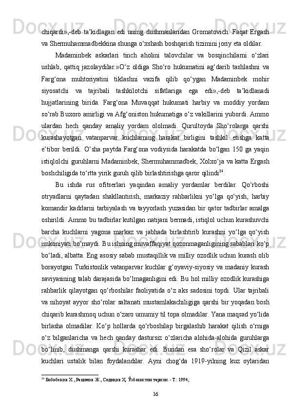 chiqardi»,-deb   ta’kidlagan   edi   uning   dushmanlaridan   Gromatovich.   Faqat   Ergash
va Shermuhammadbekkina shunga o‘xshash boshqarish tizimini joriy eta oldilar.
Madaminbek   askarlari   tinch   aholini   talovchilar   va   bosqinchilarni   o‘zlari
ushlab,   qattiq   jazolaydilar.»O‘z   oldiga   Sho‘ro   hukumatini   ag‘darib   tashlashni   va
Farg‘ona   muhtoriyatini   tiklashni   vazifa   qilib   qo‘ygan   Madaminbek   mohir
siyosatchi   va   tajribali   tashkilotchi   sifatlariga   ega   edi»,-deb   ta’kidlanadi
hujjatlarining   birida.   Farg‘ona   Muvaqqat   hukumati   harbiy   va   moddiy   yordam
so‘rab Buxoro amirligi va Afg‘oniston hukumatiga o‘z vakillarini yubordi. Ammo
ulardan   hech   qanday   amaliy   yordam   ololmadi.   Qurultoyda   Sho‘rolarga   qarshi
kurashayotgan   vatanparvar   kuchlarning   harakat   birligini   tashkil   etishga   katta
e’tibor   berildi.   O‘sha   paytda   Farg‘ona   vodiysida   harakatda   bo‘lgan   150   ga   yaqin
istiqlolchi guruhlarni Madaminbek,   Shermuhammadbek , Xolxo‘ja va katta Ergash
boshchiligida to‘rtta yirik guruh qilib birlashtirishga qaror qilindi 26
. 
Bu   ishda   rus   ofitserlari   yaqindan   amaliy   yordamlar   berdilar.   Qo‘rboshi
otryadlarni   qaytadan   shakllantirish,   markaziy   rahbarlikni   yo‘lga   qo‘yish,   harbiy
komandir kadrlarni tarbiyalash va tayyorlash yuzasidan bir qator tadbirlar amalga
oshirildi. Ammo bu tadbirlar kutilgan natijani bermadi, istiqlol uchun kurashuvchi
barcha   kuchlarni   yagona   markaz   va   jabhada   birlashtirib   kurashni   yo‘lga   qo‘yish
imkoniyati bo‘maydi. Bu ishning muvaffaqiyat qozonmaganligining sabablari ko‘p
bo‘ladi, albatta. Eng asosiy sabab mustaqillik va milliy ozodlik uchun kurash olib
borayotgan  Turkistonlik  vatanparvar  kuchlar  g‘oyaviy-siyosiy  va  madaniy kurash
saviyasining talab darajasida bo‘lmaganligini edi. Bu hol milliy ozodlik kurashiga
rahbarlik   qilayotgan   qo‘rboshilar   faoliyatida   o‘z   aks   sadosini   topdi.   Ular   tajribali
va nihoyat ayyor sho‘rolar   saltanati   mustamlakachiligiga qarshi  bir  yoqadan bosh
chiqarib kurashmoq uchun o‘zaro umumiy til topa olmadilar. Yana maqsad yo‘lida
birlasha   olmadilar.   Ko‘p   hollarda   qo‘rboshilap   birgalashib   harakat   qilish   o‘rniga
o‘z   bilganlaricha   va   hech   qanday   dastursiz   o‘zlaricha   alohida-alohida   guruhlarga
bo‘linib,   dushmanga   qarshi   kurashar   edi.   Bundan   esa   sho‘rolar   va   Qizil   askar
kuchlari   ustalik   bilan   foydalandilar.   Ayni   chog‘da   1919-yilning   kuz   oylaridan
26
 Бобобеков Х., Раҳимов Ж., Содиқов Ҳ. Ўзбекистон тарихи. -Т.: 1994;
16 