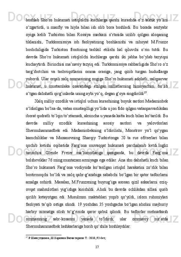 boshlab   Sho‘ro   hukumati   istiqlolchi   kuchlarga   qarshi   kurashda   o‘z   taktik   yo‘lini
o‘zgartirdi,   u   manfiy   va   hiyla   bilan   ish   olib   bora   boshladi.   Bu   borada   sentyabr
oyiga   kelib   Turkiston   bilan   Rossiya   markazi   o‘rtasida   uzilib   qolgan   aloqaning
tiklanishi,   Turkkomissiya   ish   faoliyatining   boshlanishi   va   nihoyat   M.Frunze
boshchiligida   Turkiston   frontining   tashkil   etilishi   hal   qiluvchi   o‘rin   tutdi.   Bu
davrda   Sho‘ro   hukumati   istiqlolchi   kuchlarga   qarshi   iki   jabha   bo‘ylab   tazyiqni
kuchaytirdi. Birinchisi ma’naviy tazyiq edi. Turkkomissiya rahbarligida Sho‘ro o‘z
targ‘ibotchisi   va   tashviqotlarini   omma   orasiga,   jang   qizib   turgan   hududlarga
yubordi. Ular orqali xalq ommasining ongiga Sho‘ro hukumati adolatli, xalqparvar
hukumat,   u   mustamlaka   osaratidagi   ezilgan   millatlarning   himoyachisi,   bo‘lib
o‘tgan dahshatli qirg‘inlarda uning aybi yo‘q, degan g‘oya singdirildi 27
.
Xalq milliy ozodlik va istiqlol uchun kurashining buyuk sardori Madaminbek
o‘ldirilgan bo‘lsa-da, vatan mustaqilligi yo‘lida u jon fido qilgan vatanparvarlikdan
iborat qudratli to‘lqin to‘xtamadi, aksincha u yanada katta kuch bilan ko‘tarildi. Bu
davrda   milliy   ozodlik   kurashining   asosiy   sardori   va   yalovdorlari
Shermuhammadbek   edi.   Madaminbekning   o‘ldirilishi,   Monstrov   yo‘l   qo‘ygan
kamchiliklar   va   Muxanovning   Sharqiy   Turkistonga   20   ta   rus   ofitserlari   bilan
qochib   ketishi   oqibatida   Farg‘ona   muvaqqat   hukumati   parchalanib   ketdi.Ingliz
tarixchisi   Glende   Frezer   ma’lumotlariga   qaraganda,   bu   davrda   Farg‘ona
bolsheviklar 76 ming muntazam armiyaga ega edilar. Ana shu dahshatli kuch  bilan
Sho‘ro   hukumati   Farg‘ona   vodiysida   ko‘tarilgan   istiqlol   harakatini   zo‘rlik   bilan
bostirmoqchi  bo‘ldi  va  xalq qahr-g‘azabiga  sababchi   bo‘lgan  bir   qator  tadbirlarni
amalga   oshirdi.   Masalan,   M.Frunzening   buyrug‘iga   asosan   qizil   askarlarni   oziq-
ovqat   mahsulotlari   yig‘ishga   kirishildi.   Aholi   bu   davrda   ochlikdan   sillasi   qurib
qirilib   ketayotgan   edi.   Musulmon   maktablari   yopib   qo‘yildi,   islom   ruhoniylari
faoliyati   ta’qib   ostiga   olindi.   19   yoshdan   35   yoshgacha   bo‘lgan   aholini   majburiy
harbiy   xizmatga   olish   to‘g‘risida   qaror   qabul   qilindi.   Bu   tadbirlar   mehnatkash
ommasining   sabr-kosasini   yanada   to‘ldirdi,   ular   ommaviy   sur`atda
Shermuhammadbek lashkarlariga borib qo‘shila boshlaydilar.
27
 Р Шамсутдинов, Ш.Каримов Ватан тарихи Т.: 2010, 92-бет;
17 