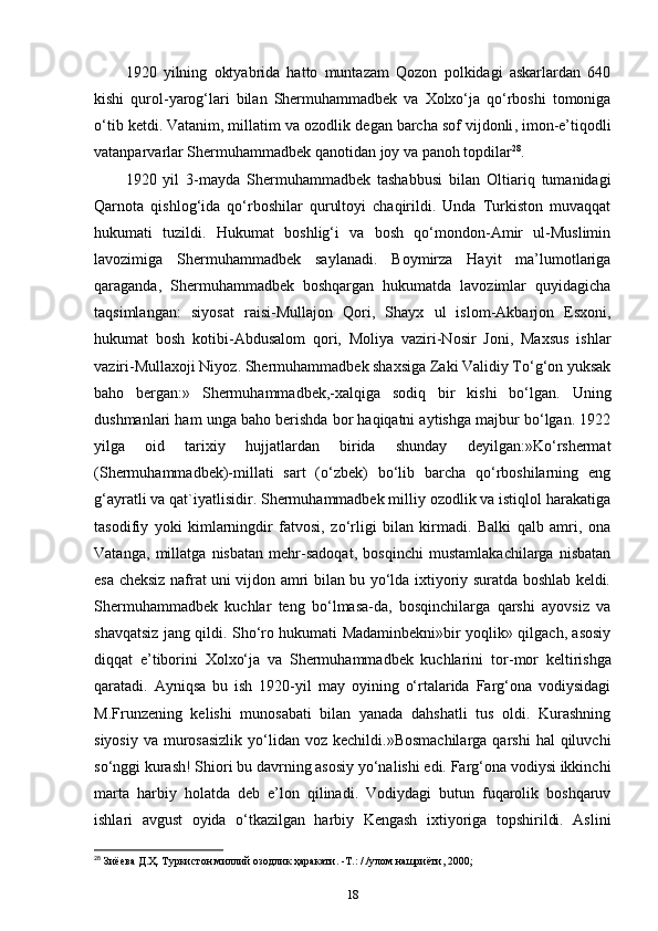 1920   yilning   oktyabrida   hatto   muntazam   Qozon   polkidagi   askarlardan   640
kishi   qurol-yarog‘lari   bilan   Shermuhammadbek   va   Xolxo‘ja   qo‘rboshi   tomoniga
o‘tib ketdi. Vatanim, millatim va ozodlik  degan barcha sof vijdonli , imon-e’tiqodli
vatanparvarlar Shermuhammadbek qanotidan joy va panoh topdilar 28
.
1920   yil   3-mayda   Shermuhammadbek   tashabbusi   bilan   Oltiariq   tumanidagi
Qarnota   qishlog‘ida   qo‘rboshilar   qurultoyi   chaqirildi.   Unda   Turkiston   muvaqqat
hukumati   tuzildi.   Hukumat   boshlig‘i   va   bosh   qo‘mondon-Amir   ul-Muslimin
lavozimiga   Shermuhammadbek   saylanadi.   Boymirza   Hayit   ma’lumotlariga
qaraganda,   Shermuhammadbek   boshqargan   hukumatda   lavozimlar   quyidagicha
taqsimlangan:   siyosat   raisi-Mullajon   Qori ,   Shayx   ul   islom-Akbarjon   Esxoni,
hukumat   bosh   kotibi-Abdusalom   qori,   Moliya   vaziri-Nosir   Joni,   Maxsus   ishlar
vaziri-Mullaxoji Niyoz. Shermuhammadbek shaxsiga Zaki Validiy To‘g‘on yuksak
baho   bergan:»   Shermuhammadbek,-xalqiga   sodiq   bir   kishi   bo‘lgan.   Uning
dushmanlari ham unga baho berishda bor haqiqatni aytishga majbur bo‘lgan. 1922
yilga   oid   tarixiy   hujjatlardan   birida   shunday   deyilgan:»Ko‘rshermat
(Shermuhammadbek)-millati   sart   (o‘zbek)   bo‘lib   barcha   qo‘rboshilarning   eng
g‘ayratli va qat`iyatlisidir. Shermuhammadbek milliy ozodlik va istiqlol harakatiga
tasodifiy   yoki   kimlarningdir   fatvosi,   zo‘rligi   bilan   kirmadi.   Balki   qalb   amri,   ona
Vatanga,   millatga   nisbatan   mehr-sadoqat,   bosqinchi   mustamlakachilarga   nisbatan
esa cheksiz nafrat uni vijdon amri bilan bu yo‘lda ixtiyoriy suratda boshlab keldi.
Shermuhammadbek   kuchlar   teng   bo‘lmasa-da,   bosqinchilarga   qarshi   ayovsiz   va
shavqatsiz jang qildi. Sho‘ro hukumati Madaminbekni»bir yoqlik» qilgach, asosiy
diqqat   e’tiborini   Xolxo‘ja   va   Shermuhammadbek   kuchlarini   tor-mor   keltirishga
qaratadi.   Ayniqsa   bu   ish   1920-yil   may   oyining   o‘rtalarida   Farg‘ona   vodiysidagi
M.Frunzening   kelishi   munosabati   bilan   yanada   dahshatli   tus   oldi.   Kurashning
siyosiy  va  murosasizlik   yo‘lidan  voz  kechildi.»Bosmachilarga  qarshi   hal  qiluvchi
so‘nggi kurash! Shiori bu davrning asosiy yo‘nalishi edi. Farg‘ona vodiysi ikkinchi
marta   harbiy   holatda   deb   e’lon   qilinadi.   Vodiydagi   butun   fuqarolik   boshqaruv
ishlari   avgust   oyida   o‘tkazilgan   harbiy   Kengash   ixtiyoriga   topshirildi.   Aslini
28
 Зиёева Д.Ҳ. Туркистон миллий озодлик ҳаракати. -Т.: /./улом нашриёти, 2000;
18 