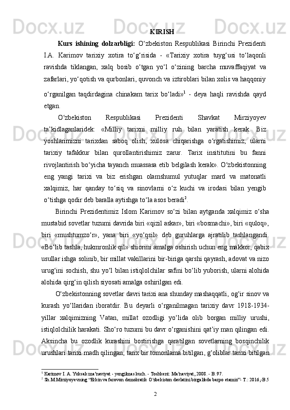 KIRISH
Kurs   ishining   dolzarbligi:   O‘zbekiston   Respublikasi   Birinchi   Prezidenti
I.A.   Karimov   tarixiy   xotira   to‘g‘risida   -   «Tarixiy   xotira   tuyg‘usi   to‘laqonli
ravishda   tiklangan,   xalq   bosib   o‘tgan   yo‘l   o‘zining   barcha   muvaffaqiyat   va
zafarlari, yo‘qotish va qurbonlari, quvonch va iztiroblari bilan xolis va haqqoniy
o‘rganilgan   taqdirdagina   chinakam   tarix   bo‘ladi» 1
 
-   deya   haqli   ravishda   qayd
etgan.
O zbekiston   Respublikasi   Prezidenti   Shavkat   Mirziyoyevʻ
ta’kidlaganlaridek:   «Milliy   tarixni   milliy   ruh   bilan   yaratish   kerak.   Biz
yoshlarimizni   tarixdan   saboq   olish,   xulosa   chiqarishga   o rgatishimiz,   ularni	
ʻ
tarixiy   tafakkur   bilan   qurollantirishimiz   zarur.   Tarix   insititutini   bu   fanni
rivojlantirish bo yicha tayanch muassasa etib belgilash kerak». O zbekistonning	
ʻ ʻ
eng   yangi   tarixi   va   biz   erishgan   olamshumul   yutuqlar   mard   va   matonatli
xalqimiz,   har   qanday   to siq   va   sinovlarni   o z   kuchi   va   irodasi   bilan   yengib	
ʻ ʻ
o tishga qodir deb baralla aytishga to la asos beradi	
ʻ ʻ 2
.
Birinchi   Prezidentimiz   Islom   Karimov   so‘zi   bilan   aytganda   xalqimiz   o‘sha
mustabid sovetlar tuzumi davrida biri «qizil askar», biri «bosmachi», biri «quloq»,
biri   «mushtumzo‘r»,   yana   biri   «yo‘qsil»   deb   guruhlarga   ajratilib   tashlangandi.
«Bo‘lib tashla, hukmronlik qil» shiorini amalga oshirish uchun eng makkor, qabix
usullar ishga solinib, bir millat vakillarini bir-biriga qarshi qayrash, adovat va nizo
urug‘ini sochish, shu yo‘l bilan istiqlolchilar safini bo‘lib yuborish, ularni alohida
alohida qirg‘in qilish siyosati amalga oshirilgan edi. 
O‘zbekistonning sovetlar davri tarixi ana shunday mashaqqatli, og‘ir sinov va
kurash   yo‘llaridan   iboratdir.   Bu   deyarli   o‘rganilmagan   tarixiy   davr   1918-1934-
yillar   xalqimizning   Vatan,   millat   ozodligi   yo‘lida   olib   borgan   milliy   urushi,
istiqlolchilik harakati. Sho‘ro tuzumi bu davr o‘rganishini qat’iy man qilingan edi.
Aksincha   bu   ozodlik   kurashini   bostirishga   qaratilgan   sovetlarning   bosqinchilik
urushlari tarixi  madh qilingan,  tarix bir tomonlama bitilgan , g‘oliblar tarixi bitilgan
1
 Karimov I. A. Yuksak ma’naviyat - yengilmas kuch. - Toshkent: Ma’naviyat, 2008. - B. 97.
2
 Sh.M.Mirziyoyevning “Erkin va farovon demokratik O zbekiston davlatini birgalikda barpo etamiz”- T.: 2016,-B.5	
ʻ
2 