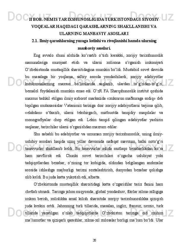 II BOB. NEMIS TARIXSHUNOSLIGIDA TURKISTONDAGI   SIYOSIY
VOQEALAR HAQIDAGI QARASHLARNING   SHAKLLANISHI VA
ULARNING MANBAVIY ASOSLARI
2.1. Ilmiy qarashlarning yuzaga kelishi va rivojlanishi hamda ularning
manbaviy asoslari.
Eng   avvalo   shuni   alohida   ko‘rsatib   o‘tish   kerakki,   xorijiy   tarixshunoslik
namunalariga   murojaat   etish   va   ularni   xolisona   o‘rganish   imkoniyati
O‘zbekistonda  mustaqillik  sharoitidagina   mumkin  bo‘ldi.  Mustabid   sovet  davrida
bu   masalaga   bir   yoqlama,   salbiy   asosda   yondashilardi,   xorijiy   adabiyotlar
kutubxonalarning   maxsus   bo‘limlarida   saqlanib,   ulardan   to‘g‘ridan-to‘g‘ri,
bemalol foydalanish  mumkin emas edi. O‘zR FA Sharqshunoslik  institut  qoshida
maxsus tashkil  etilgan ilmiy axborot markazida «xukmron mafkuraga sodiq» deb
topilgan   mutaxassislar   Vatanimiz   tarixiga   doir   xorijiy   adabiyotlarni   tarjima   qilib,
«elakdan»   o‘tkazib,   ularni   tekshirgach,   matbuotda   tanqidiy   maqolalar   va
monografiyalar   chop   etilgan   edi.   Lekin   tanqid   qilingan   adabiyotlar   yashirin
saqlanar, tarixchilar ularni o‘rganishdan maxrum edilar.
Shu   sababli   bu   adabiyotlar   va   umuman   xorijiy   tarixshunoslik,   uning   ilmiy-
uslubiy   asoslari   haqida   uzoq   yillar   davomida   nafaqat   mavxum,   balki   noto‘g‘ri
tasavvurlar   shakllanib   keldi.   Bu   tasavvurlar   aslida   mutlaqo   bexabarlikdan   ko‘ra
ham   xavflirok   edi.   Chunki   sovet   tarixchilari   o‘zgacha   uslubiyat   yoki
tadqiqotlardan   bexabar,   o‘zining   tor   kobigida,   oldindan   belgilangan   andozalar
asosida   ishlashga   majburligi   tarixni   soxtalashtirish,   dunyodan   bexabar   qolishga
olib keldi. Bu juda katta yukotish edi, albatta. 
O‘zbekistonda   mustaqillik   sharoitidagi   katta   o‘zgarishlar   tarix   fanini   ham
chetlab utmadi. Tarixga jahon miqyosida, global yondashuv, fikrlar xilma-xilligiga
imkon   berish,   xolislikka   amal   kilish   sharoitida   xorijiy   tarixshunoslikka   qiziqish
juda   keskin   ortdi.   Jahonning   turli   tillarida,   masalan,   ingliz,   fransuz,   nemis,   turk
tillarida   yaratilgan   o‘nlab   tadqiqotlarda   O‘zbekiston   tarixiga   oid   muhim
ma’lumotlar va qiziqarli qarashlar, xilma-xil xulosalar borligi ma’lum bo‘ldi. Ular
20 