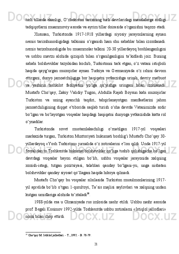 turli tillarda ekanligi, O‘zbekiston tarixining turli davrlaridagi masalalarga oidligi
tadqiqotlarni muammoviy asosda va ayrim tillar doirasida o‘rganishni taqozo etadi.
Xususan,   Turkistonda   1917-1918   yillardagi   siyosiy   jarayonlarning   aynan
nemis   tarixshunosligidagi   talkinini   o‘rganish   ham   shu   sabablar   bilan   izoxdanadi.
nemis tarixshunosligida bu muammolar talkini 20-30 yillardayoq boshlanganligini
va   ushbu   mavzu   alohida   qiziqish   bilan   o‘rganilganligini   ta’kidlash   joiz.   Buning
sababi  bolsheviklar  tazyikidan kochib, Turkistonni  tark etgan, o‘z vatani  istiqboli
haqida   qayg‘urgan   muxojirlar   aynan   Turkiya   va   Germaniyada   o‘z   ishini   davom
ettirgani, dunyo jamoatchiligiga bor  haqiqatni  yetkazishga  urinib, davriy matbuot
va   yashirin   tashkilot   faoliyatini   yo‘lga   qo‘yishga   uringani   bilan   izohlanadi.
Mustafo   Cho‘qay,   Zakiy   Validiy   Tugon,   Abdulla   Rajab   Boysun   kabi   muxojirlar
Turkiston   va   uning   ayanchli   taqdiri,   tahqirlanayotgan   manfaatlarini   jahon
jamoatchiligining   diqqat   e’tiborida   saqlab   turish   o‘sha   davrda   Vatanimizda   sodir
bo‘lgan va bo‘layotgan voqealar haqidagi haqiqatni dunyoga yetkazishda katta rol
o‘ynadilar.
Turkistonda   sovet   mustamlakachiligi   o‘rnatilgan   1917-yil   voqealari
markazida turgan, Turkiston Muxtoriyati hukumati boshlig‘i Mustafo Cho‘qay 30-
yillardayoq «Yosh Turkiston» jurnalida o‘z xotiralarini e’lon qildi. Unda 1917-yil
fevralidan to Toshkentda hukumat bolsheviklar qo‘liga tushib qolishigacha bo‘lgan
davrdagi   voqealar   bayon   etilgan   bo‘lib,   ushbu   voqealar   jarayonida   xalqning
xoxish-istagi,   tutgan   pozitsiyasi,   talablari   qanday   bo‘lgani-yu,   unga   nisbatan
bolsheviklar qanday siyosat qo‘llagani haqida hikoya qilinadi.
Mustafo   Cho‘qay   bu   voqealar   silsilasida   Turkiston   musulmonlarining   1917-
yil aprelida bo‘lib o‘tgan 1-qurultoyi, Ta’sis majlisi saylovlari  va xalqning undan
kutgan umidlariga alohida to‘xtaladi 30
.
1988-yilda esa  u Olmaniyada  rus  imlosida  nashr  etildi. Ushbu  nashr  asosida
prof. Begali Kosimov 1992-yilda Toshkentda ushbu xotiralarni «Istiqlol jallodlari»
nomi bilan chop ettirdi.
30
 Cho‘qay M. Istiklol jallodlari. - T., 1992. - B. 78-79.
21 