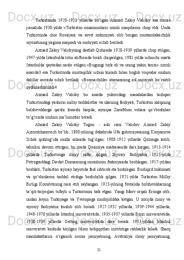 Turkistonda   1920-1923   yillarda   bo‘lgan   Axmad   Zakiy   Validiy   esa   nemis
jurnalida   1930-yilda   «Turkiston   muammolari»   nomli   maqolasini   chop   etdi.  Unda
Turkistonda   chor   Rossiyasi   va   sovet   xokimiyati   olib   borgan   mustamlakachilik
siyosatining yagona maqsadi va mohiyati ochib beriladi.
Axmad Zakiy Validiyning dastlab Qohirada 1928-1939 yillarda chop etilgan,
1947-yilda Istanbulda lotin alifbosida bosib chiqarilgan, 1981-yilda uchinchi marta
Istanbulda qaytadan nashr  etilgan «Bugungi turk eli va uning yakin tarixi» nomli
asarida3   esa   Turkistonda   mustaqillik   uchun   kurash   bilan   boglik   voqealar   muhim
dalillar   asosida   ochib   beriladi.   «Bosmachilik»   atamasining   asl   moxiyati   ko‘rsatib
oydinlashtiriladi4.
Axmad   Zakiy   Validiy   bu   asarda   yukoridagi   masalalardan   tashqari
Turkistondagi yashirin milliy tashkilotlar va ularning faoliyati, Turkiston xalqining
bolsheviklarga   qarshi   kurashi   haqida,   ayniqsa   Zarafshon   vohasi   qo‘rboshilari
to‘g‘risida muhim ma’lumotlar beradi.
Ahmad   Zakiy   Validiy   Tugon   -   asli   ismi   Validov   Axmed   Zakiy
Axmedshaxovich  bo‘lib, 1890-yilning dekabrida Ufa guberniyasining Kuzyanova
Ilchik   qishlog‘ida   mulla   oilasida   tug‘ilgan.   1908-1912   yillarda   Qozonga   kelib,
tahsilini  davom  ettirgan, bu orada Qosimiya madrasasida  dars bergan. 1913-1914
yillarda   Turkistonga   ilmiy   safar   qilgan.   Siyosiy   faoliyatini   1915-yilda
Petrograddagi Davlat Dumasining musulmon fraksiyasida boshlagan. 1917-yildan
boshlab, Turkiston siyosiy hayotida faol ishtirok eta boshlagan. Boshqird hukumati
va   qo‘shinlarini   tashkil   etishga   boshchilik   qilgan.   1921-yilda   Turkiston   Milliy
Birligi  Komitetining  raisi  etib  saylangan.  1923-yilning  fevralida  bolsheviklarning
ta’qib-tazyiqlari  tufayli  u Turkistonni  tark etgan. Yangi  Marv orqali  Eronga utib,
undan   keyin   Turkiyaga   va   Yevropaga   mudojirlikka   ketgan.   U   xorijda   ilmiy   va
siyosiy   faoliyatini   kushib   olib   boradi.   1927-1932   yillarda,   1939-1944   yillarda,
1948-1970 yillarda Istanbul universitetida, 1935-1937 yillarda Bonn universitetida,
1938-1939   yillarda   Getting   universitetida   dare   beradi.   1953-yildan   Istanbul
universiteti   koshida   tuzilgan   Islom   tadqiqotlari   institutiga   rahbarlik   kiladi.   Sharq
mamlakatlarini   o‘rganish   nemis   jamiyatining,   Avstraliya   ilmiy   jamiyatining,
22 