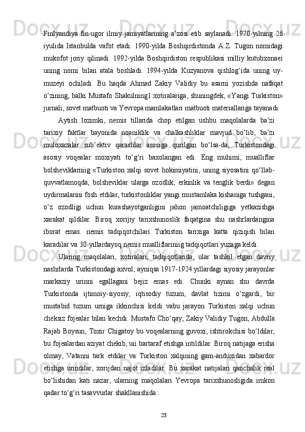 Finlyandiya   fin-ugor   ilmiy   jamiyatlarining   a’zosi   etib   saylanadi.   1970-yilning   26
iyulida   Istanbulda   vafot   etadi.   1990-yilda   Boshqirdistonda   A.Z.   Tugon   nomidagi
mukofot   joriy   qilinadi.   1992-yilda   Boshqirdiston   respublikasi   milliy   kutubxonaei
uning   nomi   bilan   atala   boshladi.   1994-yilda   Kuzyanova   qishlog‘ida   uning   uy-
muzeyi   ochiladi.   Bu   haqda   Ahmad   Zakiy   Validiy   bu   asarni   yozishda   nafaqat
o‘zining, balki Mustafo Shakulning1 xotiralariga, shuningdek, «Yangi Turkiston»
jurnali, sovet matbuoti va Yevropa mamlakatlari matbuoti materiallariga tayanadi.
Aytish   lozimki,   nemis   tillarida   chop   etilgan   ushbu   maqolalarda   ba’zi
tarixiy   faktlar   bayonida   noaniklik   va   chalkashliklar   mavjud   bo‘lib,   ba’zi
muloxazalar   sub’ektiv   qarashlar   asosiga   qurilgan   bo‘lsa-da,   Turkistondagi
asosiy   voqealar   moxiyati   to‘g‘ri   baxolangan   edi.   Eng   muhimi,   mualliflar
bolsheviklarniig   «Turkiston   xalqi   sovet   hokimiyatini,   uning   siyosatini   qo‘llab-
quvvatlamoqda,   bolsheviklar   ularga   ozodlik,   erkinlik   va   tenglik   berdi»   degan
uydirmalarini fosh etdilar, turkistonliklar yangi mustamlaka kishaniga tushgani,
o‘z   ozodligi   uchun   kurashayotganligini   jahon   jamoatchiligiga   yetkazishga
xarakat   qildilar.   Biroq   xorijiy   tarixshunoslik   faqatgina   shu   nashrlardangina
iborat   emas.   nemis   tadqiqotchilari   Turkiston   tarixiga   katta   qiziqish   bilan
karadilar va 30-yillardayoq nemis mualliflariniig tadqiqotlari yuzaga keldi.
Ularing   maqolalari,   xotiralari,   tadqiqotlarida,   ular   tashkil   etgan   davriy
nashrlarda Turkistondagi axvol, ayniqsa 1917-1924 yillardagi siyosiy jarayonlar
markaziy   urinni   egallagani   bejiz   emas   edi.   Chunki   aynan   shu   davrda
Turkistonda   ijtimoiy-siyosiy,   iqtisodiy   tuzum,   davlat   tizimi   o‘zgardi,   bir
mustabid   tuzum   urniga   ikkinchisi   keldi   vabu   jarayon   Turkiston   xalqi   uchun
cheksiz fojealar bilan kechdi. Mustafo Cho‘qay, Zakiy Validiy Tugon, Abdulla
Rajab Boysun,  Toxir  Chigatoy  bu voqealarning guvoxi, ishtirokchisi  bo‘ldilar,
bu fojealardan aziyat chekib, uii bartaraf etishga intildilar. Biroq natijaga erisha
olmay,   Vatanni   tark   etdilar   va   Turkiston   xalqining   gam-anduxidan   xabardor
etishga   urindilar,   xorijdan   najot   izladilar.   Bu   xarakat   natijalari   qanchalik   real
bo‘lishidan   kati   nazar,   ularning   maqolalari   Yevropa   tarixshunosligida   imkon
qadar to‘g‘ri tasavvurlar shakllanishida: 
23 