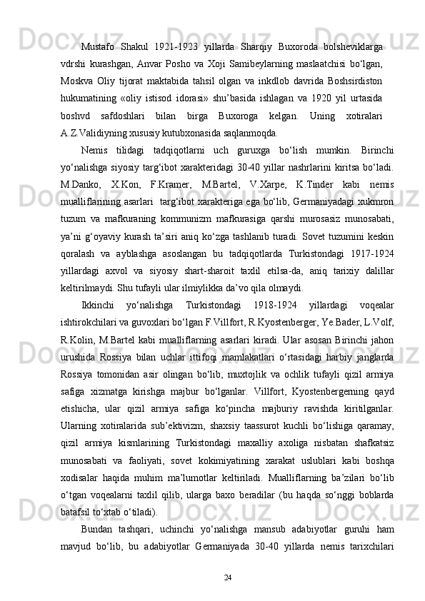 Mustafo   Shakul   1921-1923   yillarda   Sharqiy   Buxoroda   bolsheviklarga
vdrshi   kurashgan,   Anvar   Posho   va   Xoji   Samibeylarning   maslaatchisi   bo‘lgan,
Moskva   Oliy   tijorat   maktabida   tahsil   olgan   va   inkdlob   davrida   Boshsirdiston
hukumatining   «oliy   istisod   idorasi»   shu’basida   ishlagan   va   1920   yil   urtasida
boshvd   safdoshlari   bilan   birga   Buxoroga   kelgan.   Uning   xotiralari
A.Z.Validiyning xususiy kutubxonasida saqlanmoqda.
Nemis   tilidagi   tadqiqotlarni   uch   guruxga   bo‘lish   mumkin.   Birinchi
yo‘nalishga   siyosiy  targ‘ibot  xarakteridagi   30-40  yillar   nashrlarini   kiritsa  bo‘ladi.
M.Danko,   X.Kon,   F.Kramer,   M.Bartel,   V.Xarpe,   K.Tinder   kabi   nemis
mualliflarining asarlari   targ‘ibot xarakteriga ega bo‘lib, Germaniyadagi xukmron
tuzum   va   mafkuraning   kommunizm   mafkurasiga   qarshi   murosasiz   munosabati,
ya’ni   g‘oyaviy   kurash   ta’siri   aniq   ko‘zga   tashlanib   turadi.   Sovet   tuzumini   keskin
qoralash   va   ayblashga   asoslangan   bu   tadqiqotlarda   Turkistondagi   1917-1924
yillardagi   axvol   va   siyosiy   shart-sharoit   taxlil   etilsa-da,   aniq   tarixiy   dalillar
keltirilmaydi. Shu tufayli ular ilmiylikka da’vo qila olmaydi.
Ikkinchi   yo‘nalishga   Turkistondagi   1918-1924   yillardagi   voqealar
ishtirokchilari va guvoxlari bo‘lgan F.Villfort, R.Kyostenberger, Ye.Bader, L.Volf,
R.Kolin,   M.Bartel   kabi   mualliflarning   asarlari   kiradi.   Ular   asosan   Birinchi   jahon
urushida   Rossiya   bilan   uchlar   ittifoqi   mamlakatlari   o‘rtasidagi   harbiy   janglarda
Rossiya   tomonidan   asir   olingan   bo‘lib,   muxtojlik   va   ochlik   tufayli   qizil   armiya
safiga   xizmatga   kirishga   majbur   bo‘lganlar.   Villfort,   Kyostenbergerning   qayd
etishicha,   ular   qizil   armiya   safiga   ko‘pincha   majburiy   ravishda   kiritilganlar.
Ularning   xotiralarida   sub’ektivizm,   shaxsiy   taassurot   kuchli   bo‘lishiga   qaramay,
qizil   armiya   kismlarining   Turkistondagi   maxalliy   axoliga   nisbatan   shafkatsiz
munosabati   va   faoliyati,   sovet   kokimiyatining   xarakat   uslublari   kabi   boshqa
xodisalar   haqida   muhim   ma’lumotlar   keltiriladi.   Mualliflarning   ba’zilari   bo‘lib
o‘tgan   voqealarni   taxlil   qilib,   ularga   baxo   beradilar   (bu   haqda   so‘nggi   boblarda
batafsil to‘xtab o‘tiladi).
Bundan   tashqari,   uchinchi   yo‘nalishga   mansub   adabiyotlar   guruhi   ham
mavjud   bo‘lib,   bu   adabiyotlar   Germaniyada   30-40   yillarda   nemis   tarixchilari
24 