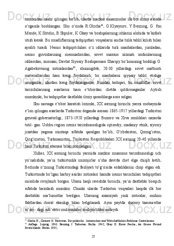 tomonidan nashr  qilingan bo‘lib, ularda mazkur  muammolar  ilk bor  ilmiy asosda
o‘rganila   boshlangan.   Shu   o‘rinda   R.Olzcha 31
,   G.Klyaynov,   Y.Benzing,   G.   fon
Mende, K.Shtelin, B.Shpuler, K.Okay va boshqalarning ishlarini alohida ta’kidlab
utish kerak. Bu mualliflarning tadqiqotlari voqealarni ancha tulik tahlil kilish bilan
ajralib   turadi.   Nemis   tadqiqotchilari   o‘z   ishlarida   turli   manbalardan,   jumladan,
nemis   guvoxlarining   memuarlaridan,   sovet   maxsus   xizmati   xodimlarining
ishlaridan, xususan, Davlat Siyosiy Boshqarmasi Sharqiy bo‘liminnng boshligi G.
Agabekovning   xotiralaridan 32
,   shuningdek,   20-30   yillardagi   sovet   matbuoti
materiallaridan   ham   keng   foydalanib,   bu   manbalarni   qiyosiy   tahlil   etishga
uringanlar,   ulardan   keng   foydalanganlar.   Bundan   tashqari,   bu   mualliflar   sovet
tarixchilarining   asarlarini   ham   e’tibordan   chetda   qoldirmaganlar.   Aytish
mumkinki, bu tadqiqotlar dastlabki ilmiy qarashlarga asos solgan.
Shu   narsaga   e’tibor   karatish   lozimki,   XX   asrning   birinchi   yarmi   mobaynida
e’lon qilingan asarlarda Turkiston deganda asosan 1865-1917 yillardagi Turkiston
general-gubernatorligi,   1873-1920   yillardagi   Buxoro   va   Xiva   xonliklari   nazarda
tutil- gan. Ushbu region nemis tarixshunosligida iqtisodiy, madaniy etnik, siyosiy
jixatdan   yagona   mintaqa   sifatida   qaralgan   bo‘lib,   O‘zbekiston,   Qozog‘iston,
Qirg‘iziston, Turkmaniston, Tojikiston Respublikalari  XX asrning 20-40 yillarida
ham Turkiston atamasi bilan nomlangan.
Xullas,   XX   asrning   birinchi   yarmida   mazkur   muammo   tarixshunosligi   uch
yo‘nalishda,   ya’ni   turkistonlik   muxojirlar   o‘sha   davrda   chet   elga   chiqib   ketib,
Berlinda   o‘zining   Turkistondagi   faoliyati   to‘g‘risida   esdaliklarini   chop   etgan   edi.
Turkistonda bo‘lgan harbiy asirlar xotiralari hamda nemis tarixchilari tadqiqotlari
misolida rivojlanib borgan. Ularni haqli ravishda birinchi, ya’ni dastlabki bosqich
sifatida   baxolash   mumkin.   Chunki   ularda   Turkiston   voqealari   haqida   ilk   bor
dastlabki   ma’lumotlar   berilgan.   Ularning   axamiyati   jonli   xotiralar,   muhim
faktlardan   iborat   ekanligi   bilan   belgilanadi.   Ayni   paytda   shaxsiy   taassurotlar
ta’siri- dagi sub’ektiv muloxazalar xushyorlikka undaydi. 
31
 Olzcha R., Cleinow G. Turkestan. Die politische - historischen und Wirtschaftlichen Probleme Centralasiens.
32
  Auflage.   Leipzig.   1943.   Benzing   J.   Turkestan.   Berlin.   1942;   Okay   K.   Enver   Pascha,   der   Grosse   Freund
Deutschlands. Berlin. 1935;
25 