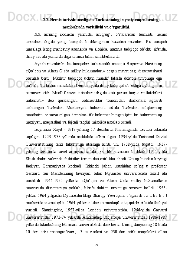 2.2.  Nemis tarixshunosligida Turkistondagi siyosiy voqealarning
manbalrada yoritilishi va o‘rganilshi .
XX   asrning   ikkinchi   yarmida,   aniqrog‘i   o‘rtalaridan   boshlab,   nemis
tarixshunosligida   yangi   bosqich   boshlanganini   kuzatish   mumkin.   Bu   bosqich
masalaga   keng   manbaviy   asoslarda   va   alohida,   maxsus   tadqiqot   ob’ekti   sifatida,
ilmiy asosda yondashishga urinish bilan xarakterlanadi.
Aytish   mumkinki,   bu   bosqichni   turkistonlik   muxojir   Boymirza   Hayitning
«Qo‘qon   va   Alash   O‘rda   milliy   hukumatlari»   degan   mavzudagi   dissertatsiyasi
boshlab   berdi.   Mazkur   tadqiqot   uchun   muallif   falsafa   doktori   unvoniga   ega
bo‘lishi Turkiston masalalari Germaniyada ilmiy tadqiqot ob’ektiga aylanganini
namoyon   etdi.   Muallif   sovet   tarixshunosligida   «bir   gurux   burjua   millatchilari
hukumati»   deb   qoralangan,   bolsheviklar   tomonidan   shafkatsiz   agdarib
tashlangan   Turkiston   Muxtoriyati   hukumati   aslida   Turkiston   xalqlarining
manfaatini  ximoya qilgan demokra- tik hukumat bupganligini bu hukumatning
moxiyati, maqsadlari va fojeali taqdiri misolida asoslab beradi.
Boymirza   Xayit   -   1917-yilning   17   dekabrida   Namanganda   devdon   oilasida
tugilgan.   1923-1933   yillarda   maktabda   ta’lim   olgan.   1934-yilda   Toshkent   Davlat
Universitetining   tarix   fakultetiga   utsishga   kirib,   uni   1938-yilda   tugatdi.   1939-
yilning   dekabrida   sovet   armiyasi   safida   aekarlik   xizmatini   boshladi.   1941-yilda
Slusk shahri yakinida fashistlar tomonidan asirlikka olindi. Uning bundan keyingi
faoliyati   Germaniyada   kechadi.   Ikkinchi   jahon   urushidan   so‘ng   u   professor
Gerxard   fon   Mendennnng   tavsiyasi   bilan   Myunster   universitetida   taxsil   ola
boshladi.   1946-1950   yillarda   «Qo‘qon   va   Alash   Urda   milliy   hukumatlari»
mavzusida   dissertatsiya   yoklab,   falsafa   doktori   unvoniga   sazovor   bo‘ldi.   1953-
yildan 1964 yilgacha Dyusseldorfdagi Sharqiy Yevropani o‘rganish   t a d k i k o t
markazida xizmat qildi. 1964-yildan e’tiboran mustaqil tadqiqotchi sifatida faoliyat
yuritdi.   Shuningdek,   1957-yilda   London   universitetida,   1966-yilda   Garvard
universitetida,   1973-74   yillarda   Ankaradagi   Xojattepa   universitetida,   1986-1987
yillarda Istanbulning Marmara universitetida dare berdi. Uning dunyoning 18 tilida
10   dan   ortis   monografiyasi,   13   ta   risolasi   va   250   dan   ortik   maqolalari   e’lon
27 