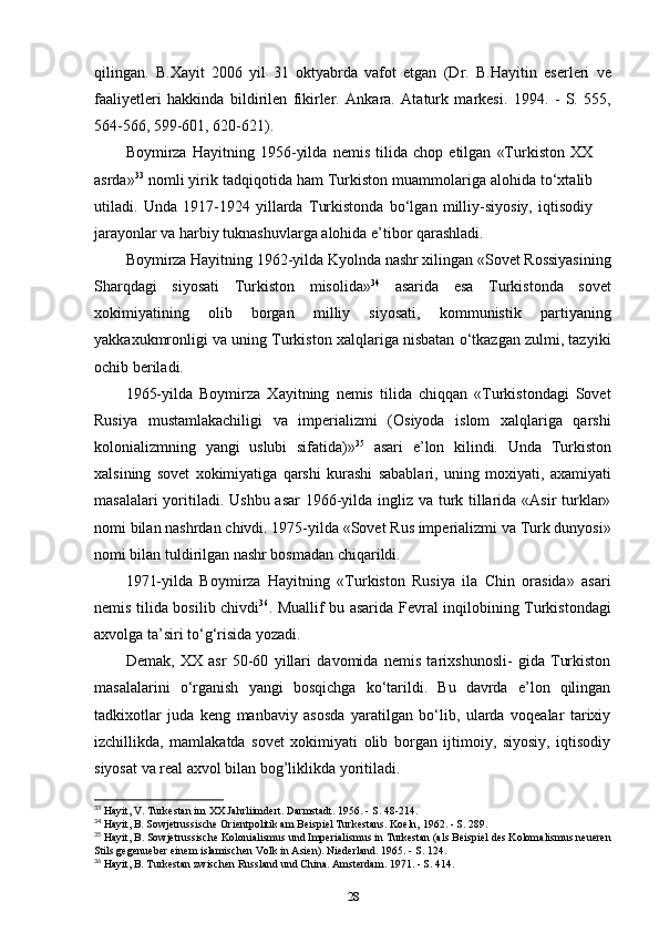 qilingan.   B.Xayit   2006   yil   31   oktyabrda   vafot   etgan   (Dr.   B.Hayitin   eserleri   ve
faaliyetleri   hakkinda   bildirilen   fikirler.   Ankara.   Ataturk   markesi.   1994.   -   S.   555,
564-566, 599-601, 620-621).
Boymirza   Hayitning   1956-yilda   nemis   tilida   chop   etilgan   «Turkiston   XX
asrda» 33
 nomli yirik tadqiqotida ham Turkiston muammolariga alohida to‘xtalib
utiladi.   Unda   1917-1924   yillarda   Turkistonda   bo‘lgan   milliy-siyosiy,   iqtisodiy
jarayonlar va harbiy tuknashuvlarga alohida e’tibor qarashladi.
Boymirza Hayitning 1962-yilda Kyolnda nashr xilingan «Sovet Rossiyasining
Sharqdagi   siyosati   Turkiston   misolida» 34
  asarida   esa   Turkistonda   sovet
xokimiyatining   olib   borgan   milliy   siyosati,   kommunistik   partiyaning
yakkaxukmronligi va uning Turkiston xalqlariga nisbatan o‘tkazgan zulmi, tazyiki
ochib beriladi.
1965-yilda   Boymirza   Xayitning   nemis   tilida   chiqqan   «Turkistondagi   Sovet
Rusiya   mustamlakachiligi   va   imperializmi   (Osiyoda   islom   xalqlariga   qarshi
kolonializmning   yangi   uslubi   sifatida)» 35
  asari   e’lon   kilindi.   Unda   Turkiston
xalsining   sovet   xokimiyatiga   qarshi   kurashi   sabablari,   uning   moxiyati,   axamiyati
masalalari  yoritiladi. Ushbu asar  1966-yilda ingliz va turk tillarida «Asir  turklar»
nomi bilan nashrdan chivdi. 1975-yilda «Sovet Rus imperializmi va Turk dunyosi»
nomi bilan tuldirilgan nashr bosmadan chiqarildi.
1971-yilda   Boymirza   Hayitning   «Turkiston   Rusiya   ila   Chin   orasida»   asari
nemis tilida bosilib chivdi 36
. Muallif bu asarida Fevral inqilobining Turkistondagi
axvolga ta’siri to‘g‘risida yozadi.
Demak,   XX   asr   50-60   yillari   davomida   nemis   tarixshunosli-   gida   Turkiston
masalalarini   o‘rganish   yangi   bosqichga   ko‘tarildi.   Bu   davrda   e’lon   qilingan
tadkixotlar   juda   keng   manbaviy   asosda   yaratilgan   bo‘lib,   ularda   voqealar   tarixiy
izchillikda,   mamlakatda   sovet   xokimiyati   olib   borgan   ijtimoiy,   siyosiy,   iqtisodiy
siyosat va real axvol bilan bog’liklikda yoritiladi.
33
 Hayit, V. Turkestan im XX Jahrliimdert. Darmstadt. 1956. - S. 48-214.
34
 Hayit, B. Sowjetrussische Orientpolitik am Beispiel Turkestans. Koeln, 1962. - S. 289.
35
 Hayit, B. Sowjetrussische Kolonialismus und Imperialismus in Turkestan (als Beispiel des Kolomalismus neueren
Stils gegenueber einem islamischen Volk in Asien). Niederland. 1965. - S. 124.
36
 Hayit, B. Turkestan zwischen Russland und China. Amsterdam. 1971. - S. 414.
28 