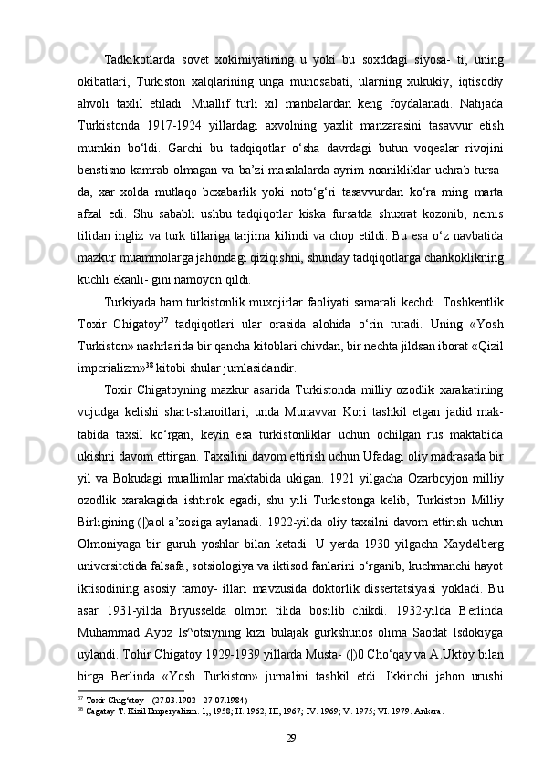 Tadkikotlarda   sovet   xokimiyatining   u   yoki   bu   soxddagi   siyosa-   ti,   uning
okibatlari,   Turkiston   xalqlarining   unga   munosabati,   ularning   xukukiy,   iqtisodiy
ahvoli   taxlil   etiladi.   Muallif   turli   xil   manbalardan   keng   foydalanadi.   Natijada
Turkistonda   1917-1924   yillardagi   axvolning   yaxlit   manzarasini   tasavvur   etish
mumkin   bo‘ldi.   Garchi   bu   tadqiqotlar   o‘sha   davrdagi   butun   voqealar   rivojini
benstisno   kamrab   olmagan   va   ba’zi   masalalarda   ayrim   noanikliklar   uchrab   tursa-
da,   xar   xolda   mutlaqo   bexabarlik   yoki   noto‘g‘ri   tasavvurdan   ko‘ra   ming   marta
afzal   edi.   Shu   sababli   ushbu   tadqiqotlar   kiska   fursatda   shuxrat   kozonib,   nemis
tilidan  ingliz  va turk tillariga tarjima kilindi  va  chop  etildi. Bu  esa  o‘z  navbatida
mazkur muammolarga jahondagi qiziqishni, shunday tadqiqotlarga chankoklikning
kuchli ekanli- gini namoyon qildi.
Turkiyada ham turkistonlik muxojirlar faoliyati samarali kechdi. Toshkentlik
Toxir   Chigatoy 37
  tadqiqotlari   ular   orasida   alohida   o‘rin   tutadi.   Uning   «Yosh
Turkiston» nashrlarida bir qancha kitoblari chivdan, bir nechta jildsan iborat «Qizil
imperializm» 38
 kitobi shular jumlasidandir.
Toxir   Chigatoyning   mazkur   asarida   Turkistonda   milliy   ozodlik   xarakatining
vujudga   kelishi   shart-sharoitlari,   unda   Munavvar   Kori   tashkil   etgan   jadid   mak-
tabida   taxsil   ko‘rgan,   keyin   esa   turkistonliklar   uchun   ochilgan   rus   maktabida
ukishni davom ettirgan. Taxsilini davom ettirish uchun Ufadagi oliy madrasada bir
yil   va   Bokudagi   muallimlar   maktabida   ukigan.   1921   yilgacha   Ozarboyjon   milliy
ozodlik   xarakagida   ishtirok   egadi,   shu   yili   Turkistonga   kelib,   Turkiston   Milliy
Birligining (|)aol  a’zosiga  aylanadi. 1922-yilda oliy taxsilni  davom ettirish uchun
Olmoniyaga   bir   guruh   yoshlar   bilan   ketadi.   U   yerda   1930   yilgacha   Xaydelberg
universitetida falsafa, sotsiologiya va iktisod fanlarini o‘rganib, kuchmanchi hayot
iktisodining   asosiy   tamoy-   illari   mavzusida   doktorlik   dissertatsiyasi   yokladi.   Bu
asar   1931-yilda   Bryusselda   olmon   tilida   bosilib   chikdi.   1932-yilda   Berlinda
Muhammad   Ayoz   Is^otsiyning   kizi   bulajak   gurkshunos   olima   Saodat   Isdokiyga
uylandi. Tohir Chigatoy 1929-1939 yillarda Musta-  (|)0  Cho‘qay va A.Uktoy bilan
birga   Berlinda   «Yosh   Turkiston»   jurnalini   tashkil   etdi.   Ikkinchi   jahon   urushi
37
 Toxir Chig‘atoy - (27.03.1902 - 27.07.1984)
38
 Cagatay T. Kizil Emperyalizm. 1„ 1958; II. 1962; III, 1967; IV. 1969; V. 1975; VI. 1979. Ankara.
29 