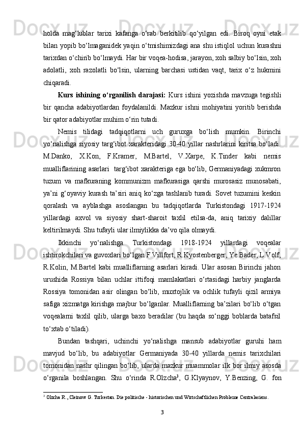 holda   mag‘lublar   tarixi   kafanga   o‘rab   berkitilib   qo‘yilgan   edi.   Biroq   oyni   etak
bilan yopib bo‘lmaganidek yaqin o‘tmishimizdagi ana shu istiqlol   uchun kurashni
tarixdan  o‘chirib bo‘lmaydi. Har bir voqea-hodisa, jarayon, xoh salbiy bo‘lsin, xoh
adolatli,   xoh   razolatli   bo‘lsin,   ularning   barchasi   ustidan   vaqt,   tarix   o‘z   hukmini
chiqaradi.
Kurs   ishining   o‘rganilish   darajasi:   Kurs   ishini   yozishda   mavzuga   tegishli
bir   qancha   adabiyotlardan   foydalanildi.   Mazkur   ishni   mohiyatini   yoritib   berishda
bir qator adabiyotlar muhim o‘rin tutadi. 
Nemis   tilidagi   tadqiqotlarni   uch   guruxga   bo‘lish   mumkin.   Birinchi
yo‘nalishga   siyosiy  targ‘ibot  xarakteridagi   30-40  yillar   nashrlarini   kiritsa  bo‘ladi.
M.Danko,   X.Kon,   F.Kramer,   M.Bartel,   V.Xarpe,   K.Tinder   kabi   nemis
mualliflarining asarlari   targ‘ibot xarakteriga ega bo‘lib, Germaniyadagi xukmron
tuzum   va   mafkuraning   kommunizm   mafkurasiga   qarshi   murosasiz   munosabati,
ya’ni   g‘oyaviy   kurash   ta’siri   aniq   ko‘zga   tashlanib   turadi.   Sovet   tuzumini   keskin
qoralash   va   ayblashga   asoslangan   bu   tadqiqotlarda   Turkistondagi   1917-1924
yillardagi   axvol   va   siyosiy   shart-sharoit   taxlil   etilsa-da,   aniq   tarixiy   dalillar
keltirilmaydi. Shu tufayli ular ilmiylikka da’vo qila olmaydi.
Ikkinchi   yo‘nalishga   Turkistondagi   1918-1924   yillardagi   voqealar
ishtirokchilari va guvoxlari bo‘lgan F.Villfort, R.Kyostenberger, Ye.Bader, L.Volf,
R.Kolin,   M.Bartel   kabi   mualliflarning   asarlari   kiradi.   Ular   asosan   Birinchi   jahon
urushida   Rossiya   bilan   uchlar   ittifoqi   mamlakatlari   o‘rtasidagi   harbiy   janglarda
Rossiya   tomonidan   asir   olingan   bo‘lib,   muxtojlik   va   ochlik   tufayli   qizil   armiya
safiga xizmatga kirishga majbur bo‘lganlar. Mualliflarning ba’zilari  bo‘lib o‘tgan
voqealarni   taxlil   qilib,   ularga   baxo   beradilar   (bu   haqda   so‘nggi   boblarda   batafsil
to‘xtab o‘tiladi).
Bundan   tashqari,   uchinchi   yo‘nalishga   mansub   adabiyotlar   guruhi   ham
mavjud   bo‘lib,   bu   adabiyotlar   Germaniyada   30-40   yillarda   nemis   tarixchilari
tomonidan nashr   qilingan bo‘lib, ularda  mazkur   muammolar  ilk bor  ilmiy  asosda
o‘rganila   boshlangan.   Shu   o‘rinda   R.Olzcha 3
,   G.Klyaynov,   Y.Benzing,   G.   fon
3
 Olzcha R., Cleinow G. Turkestan. Die politische - historischen und Wirtschaftlichen Probleme Centralasiens.
3 