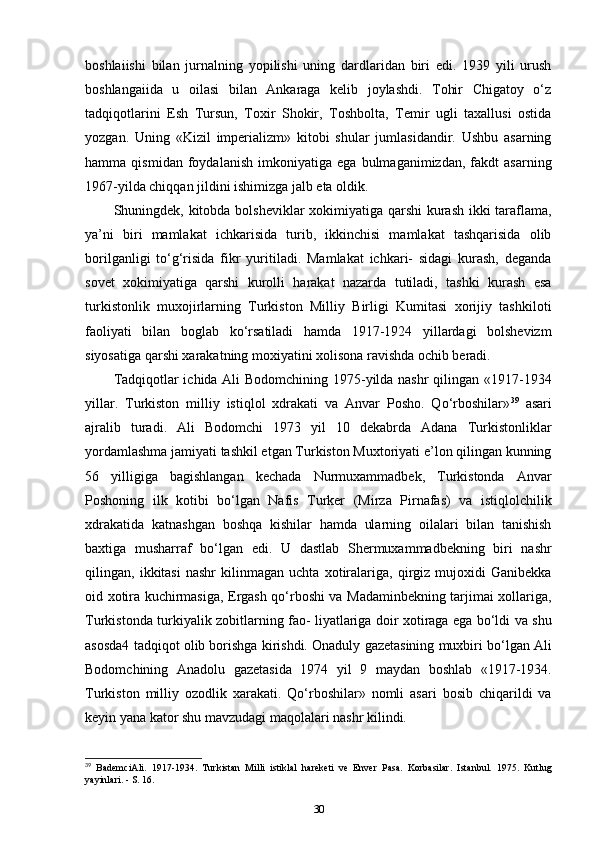 boshlaiishi   bilan   jurnalning   yopilishi   uning   dardlaridan   biri   edi.   1939   yili   urush
boshlangaiida   u   oilasi   bilan   Ankaraga   kelib   joylashdi.   Tohir   Chigatoy   o‘z
tadqiqotlarini   Esh   Tursun,   Toxir   Shokir,   Toshbolta,   Temir   ugli   taxallusi   ostida
yozgan.   Uning   «Kizil   imperializm»   kitobi   shular   jumlasidandir.   Ushbu   asarning
hamma   qismidan   foydalanish   imkoniyatiga   ega   bulmaganimizdan,   fakdt   asarning
1967-yilda chiqqan jildini ishimizga jalb eta oldik. 
Shuningdek, kitobda bolsheviklar xokimiyatiga qarshi kurash ikki taraflama,
ya’ni   biri   mamlakat   ichkarisida   turib,   ikkinchisi   mamlakat   tashqarisida   olib
borilganligi   to‘g‘risida   fikr   yuritiladi.   Mamlakat   ichkari-   sidagi   kurash,   deganda
sovet   xokimiyatiga   qarshi   kurolli   harakat   nazarda   tutiladi,   tashki   kurash   esa
turkistonlik   muxojirlarning   Turkiston   Milliy   Birligi   Kumitasi   xorijiy   tashkiloti
faoliyati   bilan   boglab   ko‘rsatiladi   hamda   1917-1924   yillardagi   bolshevizm
siyosatiga qarshi xarakatning moxiyatini xolisona ravishda ochib beradi.
Tadqiqotlar ichida Ali Bodomchining 1975-yilda nashr  qilingan «1917-1934
yillar.   Turkiston   milliy   istiqlol   xdrakati   va   Anvar   Posho.   Qo‘rboshilar» 39
  asari
ajralib   turadi.   Ali   Bodomchi   1973   yil   10   dekabrda   Adana   Turkistonliklar
yordamlashma jamiyati tashkil etgan Turkiston Muxtoriyati e’lon qilingan kunning
56   yilligiga   bagishlangan   kechada   Nurmuxammadbek,   Turkistonda   Anvar
Poshoning   ilk   kotibi   bo‘lgan   Nafis   Turker   (Mirza   Pirnafas)   va   istiqlolchilik
xdrakatida   katnashgan   boshqa   kishilar   hamda   ularning   oilalari   bilan   tanishish
baxtiga   musharraf   bo‘lgan   edi.   U   dastlab   Shermuxammadbekning   biri   nashr
qilingan,   ikkitasi   nashr   kilinmagan   uchta   xotiralariga,   qirgiz   mujoxidi   Ganibekka
oid xotira kuchirmasiga, Ergash qo‘rboshi va Madaminbekning tarjimai xollariga,
Turkistonda turkiyalik zobitlarning fao- liyatlariga doir xotiraga ega bo‘ldi va shu
asosda4 tadqiqot olib borishga kirishdi. Onaduly gazetasining muxbiri bo‘lgan Ali
Bodomchining   Anadolu   gazetasida   1974   yil   9   maydan   boshlab   «1917-1934.
Turkiston   milliy   ozodlik   xarakati.   Qo‘rboshilar»   nomli   asari   bosib   chiqarildi   va
keyin yana kator shu mavzudagi maqolalari nashr kilindi.
39
  BademciAli.   1917-1934.   Turkistan   Milli   istiklal   hareketi   ve   Enver   Pasa.   Korbasilar.   Istanbul.   1975.   Kutlug
yayinlari. - S. 16.
30