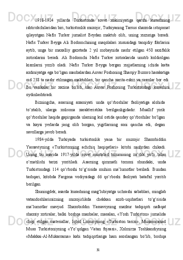 1918-1924   yillarda   Turkistonda   sovet   xokimiyatiga   qarshi   kurashning
ishtirokchilaridan biri, turkistonlik muxojir, Turkiyaning Tarsus shaxrida istiqomat
qilayotgan   Nafis   Turker   jurnalist   Beydan   maktub   olib,   uning   xuzuriga   boradi.
Nafis   Turker   Beyga   Ali   Bodomchining   maqolalari   xususidagi   tanqidiy   fikrlarini
aytib,   unga   bir   maxalliy   gazetada   2   yil   mobaynida   nashr   etilgan   450   saxifalik
xotiralarini   beradi.   Ali   Bodomchi   Nafis   Turker   xotiralarida   unutib   koldirilgan
kismlarni   yozib   oladi.   Nafis   Turker   Beyga   bergan   xujjatlarning   ichida   katta
axdmiyatga ega bo‘lgan manbalardan Anvar Poshoning Sharqiy Buxoro harakatiga
oid 238 ta nashr etilmagan maktublari, bir qancha xarita-eskiz va rasmlar bor edi.
Bu   vasikalar   bir   xazina   bo‘lib,   ular   Anvar   Poshoning   Turkistondagi   kurashini
oydinlashtiradi.
Bizningcha,   asarning   axamiyati   unda   qo‘rboshilar   faoliyatiga   alohida
to‘xtalib,   ularga   xolisona   xarakteristika   berilganligidadir.   Muallif   yirik
qo‘rboshilar haqida gapirganda ularning kul ostida qanday qo‘rboshilar bo‘lgan
va   kaysi   yerlarda   jang   olib   borgan,   yigitlarning   soni   qancha   edi,   degan
savollarga javob beradi.
1984-yilda   Turkiyada   turkistonlik   yana   bir   muxojir   Shaxobiddin
Yassaviyning   «Turkistonning   achchiq   haqiqatlari»   kitobi   nashrdan   chikadi.
Uning   bu   asarida   1917-yilda   sovet   mustabid   tuzumining   zo‘rlik   yo‘li   bilan
o‘rnatilishi   tarixi   yoritiladi.   Asarning   qimmatli   tomoni   shundaki,   unda
Turkistondagi   114   qo‘rboshi   to‘g‘risida   muhim   ma’lumotlar   beriladi.   Bundan
tashqari,   kitobda   Fargona   vodiysidagi   66   qo‘rboshi   faoliyati   batafsil   yoritib
berilgan. 
Shuningdek,  asarda  kurashning  mag‘lubiyatga  uchrashi   sabablari,  minglab
vatandoshlarimizning   muxojirlikda   chekkan   azob-uqubatlari   to‘g‘risida
ma’lumotlar   mavjud.   Shaxobiddin   Yassaviyning   mazkur   tadqiqoti   nafaqat
shaxsiy   xotiralar,   balki   boshqa   manbalar,   masalan,   «Yosh   Turkiston»   jurnalida
chop   etilgan   materiallar,   Iqbol   Loxuriyning   «Turkiston   tarixi»,   Muxammmad
Muso   Turkistoniyning   «Yo‘qolgan   Vatan   fojeasi»,   Xolmirza   Toshkandiyning
«Makkai-Al-Mukarrama»   kabi   tadqiqotlariga   ham   asoslangan   bo‘lib,   boshqa
31 