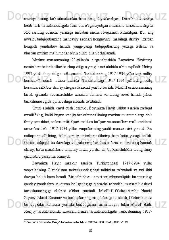 muxojirlarning   ko‘rsatmalaridan   ham   keng   foydalanilgan.   Demak,   bu   davrga
kelib   turk   tarixshunosligida   ham   biz   o‘rganayotgan   muammo   tarixshunosligida
XX   asrning   birinchi   yarmiga   nisbatan   ancha   rivojlanish   kuzatilgan.   Bu,   eng
avvalo, tadqiqotlarning manbaviy asoslari  kengayishi,  masalaga  davriy jixatdan
kengrok   yondashuv   hamda   yangi-yangi   tadqiqotlarning   yuzaga   kelishi   va
ulardan muhim ma’lumotlar o‘rin olishi bilan belgilanadi.
Mazkur   muammoning   90-yillarda   o‘rganshtishida   Boymirza   Hayitning
nemis hamda turk tillarida chop etilgan yangi asari alohida o‘rin egalladi. Uning
1992-yilda chop etilgan «Bosmachi. Turkistonning 1917-1934 yillardagi milliy
kurashi» 40
  nomli   ushbu   asarida   Turkistondagi   1917-1934   yillardagi   xalq
kurashlari ilk bor davriy chegarada izchil yoritib berildi. Muallif ushbu asarning
kirish   qismida   «bosmachilik»   xarakati   atamasi   va   uning   sovet   hamda   jahon
tarixshunosligida qullanishiga alohida to‘xtaladi.
Shuni   alohida   qayd   etish   lozimki,   Boymirza   Hayit   ushbu   asarida   nafaqat
muallifning, balki bugun xorijiy tarixshunoslikning mazkur muammolarga doir
ilmiy qarashlari, xulosalariii, ilgari ma’lum bo‘lgan va noma’lum ma’lumotlarni
umumlashtirib,   1917-1934   yillar   voqealarining   yaxlit   manzarasini   yaratdi.   Bu
nafaqat   muallifning,   balki   xorijiy   tarixshunoslikning   ham   katta   yutugi   bo‘ldi.
Garchi  tadqiqot  bu davrdagi  voqealarning barchasini  beistisno  va aniq kamrab
olmay, ba’zi masalalarni umumiy tarzda yoritsa-da, bu kamchiliklar uning ilmiy
qimmatini pasaytira olmaydi.
Boymirza   Hayit   mazkur   asarida   Turkistondagi   1917-1934   yillar
voqealarining   O‘zbekiston   tarixshunosligidagi   talkiniga   to‘xtaladi   va   uni   ikki
davrga bo‘lib baxo beradi. Birinchi davr - sovet tarixshunosligida bu masalaga
qanday yondashuv xukmron bo‘lganligiga qisqacha to‘xtalib, mustaqillik davri
tarixshunosligiga   alohida   e’tibor   qaratadi.   Mualllif   O‘zbekistonlik   Hamid
Ziyoev, Marat Xasanov va boshqalarning maqolalariga to‘xtalib, O‘zbekistonda
bu   voqealar   xolisona   yoritila   boshlaganini   mamnuniyat   bilan   e’tirof   etadi.
Xorijiy   tarixshunoslik,   xususan,   nemis   tarixshunosligida   Turkistonning   1917-
40
 Bosmachi. Nationaler Karapf Turkestan in der Jahren 1917 bis 1934. Koeln, 1992. -S. 19.
32 