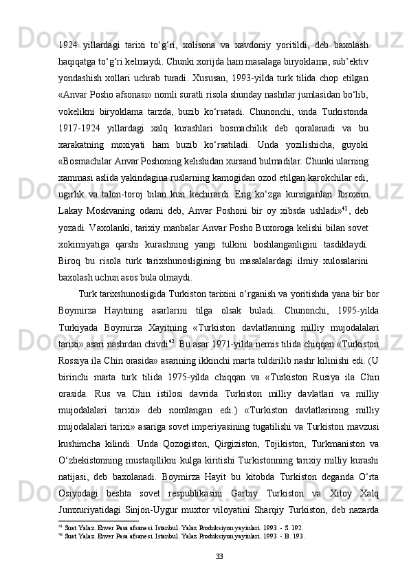 1924   yillardagi   tarixi   to‘g‘ri,   xolisona   va   xavdoniy   yoritildi,   deb   baxolash
haqiqatga to‘g‘ri kelmaydi. Chunki xorijda ham masalaga biryoklama, sub’ektiv
yondashish   xollari   uchrab   turadi.   Xususan,   1993-yilda   turk   tilida   chop   etilgan
«Anvar Posho afsonasi» nomli suratli risola shunday nashrlar jumlasidan bo‘lib,
vokelikni   biryoklama   tarzda,   buzib   ko‘rsatadi.   Chunonchi,   unda   Turkistonda
1917-1924   yillardagi   xalq   kurashlari   bosmachilik   deb   qoralanadi   va   bu
xarakatning   moxiyati   ham   buzib   ko‘rsatiladi.   Unda   yozilishicha,   guyoki
«Bosmachilar Anvar Poshoning kelishidan xursand bulmadilar. Chunki ularning
xammasi aslida yakindagina ruslarning kamogidan ozod etilgan karokchilar edi,
ugirlik   va   talon-toroj   bilan   kun   kechirardi.   Eng   ko‘zga   kuringanlari   Ibroxim
Lakay   Moskvaning   odami   deb,   Anvar   Poshoni   bir   oy   xibsda   ushladi» 41
,   deb
yozadi. Vaxolanki, tarixiy manbalar Anvar Posho Buxoroga kelishi bilan sovet
xokimiyatiga   qarshi   kurashning   yangi   tulkini   boshlanganligini   tasdiklaydi.
Biroq   bu   risola   turk   tarixshunosligining   bu   masalalardagi   ilmiy   xulosalarini
baxolash uchun asos bula olmaydi.
Turk tarixshunosligida Turkiston tarixini o‘rganish va yoritishda yana bir bor
Boymirza   Hayitning   asarlarini   tilga   olsak   buladi.   Chunonchi,   1995-yilda
Turkiyada   Boymirza   Xayitning   «Turkiston   davlatlarining   milliy   mujodalalari
tarixi» asari nashrdan chivdi 42
. Bu asar 1971-yilda nemis tilida chiqqan «Turkiston
Rossiya ila Chin orasida» asarining ikkinchi marta tuldirilib nashr kilinishi edi. (U
birinchi   marta   turk   tilida   1975-yilda   chiqqan   va   «Turkiston   Rusiya   ila   Chin
orasida.   Rus   va   Chin   istilosi   davrida   Turkiston   milliy   davlatlari   va   milliy
mujodalalari   tarixi»   deb   nomlangan   edi.)   «Turkiston   davlatlarining   milliy
mujodalalari tarixi» asariga sovet imperiyasining tugatilishi va Turkiston mavzusi
kushimcha   kilindi.   Unda   Qozogiston,   Qirgiziston,   Tojikiston,   Turkmaniston   va
O‘zbekistonning  mustaqillikni  kulga kiritishi  Turkistonning tarixiy milliy kurashi
natijasi,   deb   baxolanadi.   Boymirza   Hayit   bu   kitobda   Turkiston   deganda   O‘rta
Osiyodagi   beshta   sovet   respublikasini   Garbiy   Turkiston   va   Xitoy   Xalq
Jumxuriyatidagi   Sinjon-Uygur   muxtor   viloyatini   Sharqiy   Turkiston,   deb   nazarda
41
 Suat Yalaz. Enver Pasa afsanesi. Istanbul. Yalaz Produksiyon yayinlari. 1993. - S. 192.
42
 Suat Yalaz. Enver Pasa afsanesi. Istanbul. Yalaz Produksiyon yayinlari. 1993. - B. 193.
33 