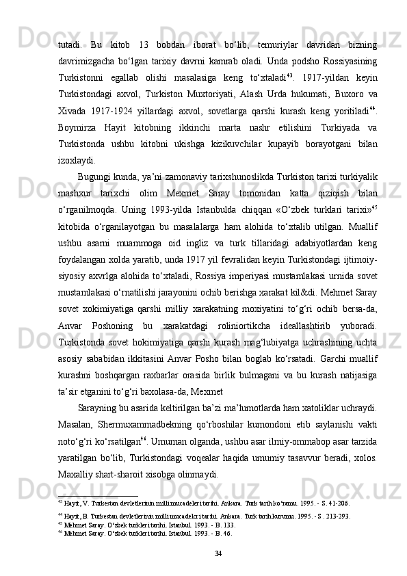 tutadi.   Bu   kitob   13   bobdan   iborat   bo‘lib,   temuriylar   davridan   bizning
davrimizgacha   bo‘lgan   tarixiy   davrni   kamrab   oladi.   Unda   podsho   Rossiyasining
Turkistonni   egallab   olishi   masalasiga   keng   to‘xtaladi 43
.   1917-yildan   keyin
Turkistondagi   axvol,   Turkiston   Muxtoriyati,   Alash   Urda   hukumati,   Buxoro   va
Xivada   1917-1924   yillardagi   axvol,   sovetlarga   qarshi   kurash   keng   yoritiladi 44
.
Boymirza   Hayit   kitobning   ikkinchi   marta   nashr   etilishini   Turkiyada   va
Turkistonda   ushbu   kitobni   ukishga   kizikuvchilar   kupayib   borayotgani   bilan
izoxlaydi.
Bugungi kunda, ya’ni zamonaviy tarixshunoslikda Turkiston tarixi turkiyalik
mashxur   tarixchi   olim   Mexmet   Saray   tomonidan   katta   qiziqish   bilan
o‘rganilmoqda.   Uning   1993-yilda   Istanbulda   chiqqan   «O‘zbek   turklari   tarixi» 45
kitobida   o‘rganilayotgan   bu   masalalarga   ham   alohida   to‘xtalib   utilgan.   Muallif
ushbu   asarni   muammoga   oid   ingliz   va   turk   tillaridagi   adabiyotlardan   keng
foydalangan xolda yaratib, unda 1917 yil fevralidan keyin Turkistondagi ijtimoiy-
siyosiy   axvrlga   alohida   to‘xtaladi,   Rossiya   imperiyasi   mustamlakasi   urnida   sovet
mustamlakasi o‘rnatilishi jarayonini ochib berishga xarakat kil&di. Mehmet Saray
sovet   xokimiyatiga   qarshi   milliy   xarakatning   moxiyatini   to‘g‘ri   ochib   bersa-da,
Anvar   Poshoning   bu   xarakatdagi   roliniortikcha   ideallashtirib   yuboradi.
Turkistonda   sovet   hokimiyatiga   qarshi   kurash   mag‘lubiyatga   uchrashining   uchta
asosiy   sababidan   ikkitasini   Anvar   Posho   bilan   boglab   ko‘rsatadi.   Garchi   muallif
kurashni   boshqargan   raxbarlar   orasida   birlik   bulmagani   va   bu   kurash   natijasiga
ta’sir etganini to‘g‘ri baxolasa-da, Mexmet 
Sarayning bu asarida keltirilgan ba’zi ma’lumotlarda ham xatoliklar uchraydi.
Masalan,   Shermuxammadbekning   qo‘rboshilar   kumondoni   etib   saylanishi   vakti
noto‘g‘ri ko‘rsatilgan 46
. Umuman olganda, ushbu asar ilmiy-ommabop asar tarzida
yaratilgan   bo‘lib,   Turkistondagi   voqealar   haqida   umumiy   tasavvur   beradi,   xolos.
Maxalliy shart-sharoit xisobga olinmaydi.
43
 Hayit, V. Turkestan devletlerinin milli mucadeleri tarihi. Ankara. Turk tarih ko‘ramu. 1995. - S. 41-206.
44
 Hayit, B. Turkestan devletlerinin milli mucadelcri tarihi. Ankara. Turk tarih kurumu. 1995. -S . 213-293.
45
 Mehmet Saray. O‘zbek turkleri tarihi. Istanbul. 1993. - B. 133.
46
 Mehmet Saray. O‘zbek turkleri tarihi. Istanbul. 1993. - B. 46.
34 