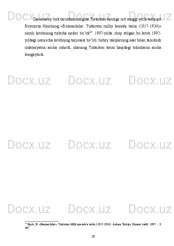 Zamonaviy turk tarixshunosligida Turkiston tarixiga oid sunggi yirik tadqiqot
Boymirza   Hayitning   «Bosmachilar.   Turkiston   milliy   kurashi   tarixi   (1917-1934)»
nomli   kitobining   turkcha   nashri   bo‘ldi 47
.   1997-yilda   chop   etilgan   bu   kitob   1992-
yildagi nemischa kitobning tarjimasi bo‘lib, turkiy xalqlarning asar bilan tanishish
imkoniyatini   ancha   oshirdi,   ularning   Turkiston   tarixi   haqidagi   bilimlarini   ancha
kengaytirdi.
47
 Hayit, B. «Basmachilar». Turkistan Milli mucadele tarihi (1917-1934).   Ankara.Turkiye Diyanet vakfi. 1997. - S.
367.
35 