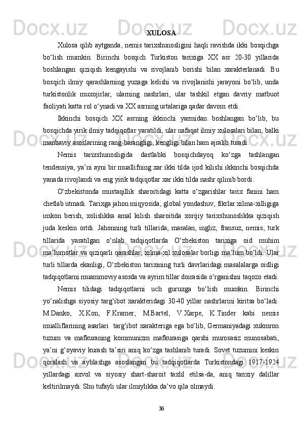 XULOSA
Xulosa qilib aytganda, nemis tarixshunosligini haqli ravishda ikki bosqichga
bo‘lish   mumkin.   Birinchi   bosqich   Turkiston   tarixiga   XX   asr   20-30   yillarida
boshlangan   qiziqish   kengayishi   va   rivojlanib   borishi   bilan   xarakterlanadi.   Bu
bosqich   ilmiy   qarashlarning   yuzaga   kelishi   va   rivojlanishi   jarayoni   bo‘lib,   unda
turkistonlik   muxojirlar,   ularning   nashrlari,   ular   tashkil   etgan   davriy   matbuot
faoliyati katta rol o‘ynadi va XX asrning urtalariga qadar davom etdi.
Ikkinchi   bosqich   XX   asrning   ikkinchi   yarmidan   boshlangan   bo‘lib,   bu
bosqichda yirik ilmiy tadqiqotlar yaratildi, ular nafaqat ilmiy xulosalari bilan, balki
manbaviy asoslarining rang-barangligi, kengligi bilan ham ajralib turadi.
Nemis   tarixshunosligida   dastlabki   bosqichdayoq   ko‘zga   tashlangan
tendensiya, ya’ni ayni bir muallifning xar ikki tilda ijod kilishi ikkinchi bosqichda
yanada rivojlandi va eng yirik tadqiqotlar xar ikki tilda nashr qilinib bordi.
O‘zbekistonda   mustaqillik   sharoitidagi   katta   o‘zgarishlar   tarix   fanini   ham
chetlab utmadi. Tarixga jahon miqyosida, global yondashuv, fikrlar xilma-xilligiga
imkon   berish,   xolislikka   amal   kilish   sharoitida   xorijiy   tarixshunoslikka   qiziqish
juda   keskin   ortdi.   Jahonning   turli   tillarida,   masalan,   ingliz,   fransuz,   nemis,   turk
tillarida   yaratilgan   o‘nlab   tadqiqotlarda   O‘zbekiston   tarixiga   oid   muhim
ma’lumotlar va qiziqarli qarashlar, xilma-xil xulosalar borligi ma’lum bo‘ldi. Ular
turli tillarda ekanligi, O‘zbekiston tarixining turli davrlaridagi masalalarga oidligi
tadqiqotlarni muammoviy asosda va ayrim tillar doirasida o‘rganishni taqozo etadi.
Nemis   tilidagi   tadqiqotlarni   uch   guruxga   bo‘lish   mumkin.   Birinchi
yo‘nalishga   siyosiy  targ‘ibot  xarakteridagi   30-40  yillar   nashrlarini   kiritsa  bo‘ladi.
M.Danko,   X.Kon,   F.Kramer,   M.Bartel,   V.Xarpe,   K.Tinder   kabi   nemis
mualliflarining asarlari   targ‘ibot xarakteriga ega bo‘lib, Germaniyadagi xukmron
tuzum   va   mafkuraning   kommunizm   mafkurasiga   qarshi   murosasiz   munosabati,
ya’ni   g‘oyaviy   kurash   ta’siri   aniq   ko‘zga   tashlanib   turadi.   Sovet   tuzumini   keskin
qoralash   va   ayblashga   asoslangan   bu   tadqiqotlarda   Turkistondagi   1917-1924
yillardagi   axvol   va   siyosiy   shart-sharoit   taxlil   etilsa-da,   aniq   tarixiy   dalillar
keltirilmaydi. Shu tufayli ular ilmiylikka da’vo qila olmaydi.
36 