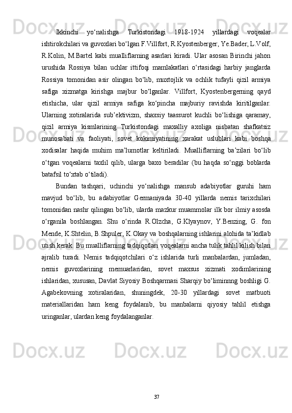 Ikkinchi   yo‘nalishga   Turkistondagi   1918-1924   yillardagi   voqealar
ishtirokchilari va guvoxlari bo‘lgan F.Villfort, R.Kyostenberger, Ye.Bader, L.Volf,
R.Kolin,   M.Bartel   kabi   mualliflarning   asarlari   kiradi.   Ular   asosan   Birinchi   jahon
urushida   Rossiya   bilan   uchlar   ittifoqi   mamlakatlari   o‘rtasidagi   harbiy   janglarda
Rossiya   tomonidan   asir   olingan   bo‘lib,   muxtojlik   va   ochlik   tufayli   qizil   armiya
safiga   xizmatga   kirishga   majbur   bo‘lganlar.   Villfort,   Kyostenbergerning   qayd
etishicha,   ular   qizil   armiya   safiga   ko‘pincha   majburiy   ravishda   kiritilganlar.
Ularning   xotiralarida   sub’ektivizm,   shaxsiy   taassurot   kuchli   bo‘lishiga   qaramay,
qizil   armiya   kismlarining   Turkistondagi   maxalliy   axoliga   nisbatan   shafkatsiz
munosabati   va   faoliyati,   sovet   kokimiyatining   xarakat   uslublari   kabi   boshqa
xodisalar   haqida   muhim   ma’lumotlar   keltiriladi.   Mualliflarning   ba’zilari   bo‘lib
o‘tgan   voqealarni   taxlil   qilib,   ularga   baxo   beradilar   (bu   haqda   so‘nggi   boblarda
batafsil to‘xtab o‘tiladi).
Bundan   tashqari,   uchinchi   yo‘nalishga   mansub   adabiyotlar   guruhi   ham
mavjud   bo‘lib,   bu   adabiyotlar   Germaniyada   30-40   yillarda   nemis   tarixchilari
tomonidan nashr  qilingan bo‘lib, ularda mazkur  muammolar  ilk bor  ilmiy asosda
o‘rganila   boshlangan.   Shu   o‘rinda   R.Olzcha,   G.Klyaynov,   Y.Benzing,   G.   fon
Mende, K.Shtelin, B.Shpuler, K.Okay va boshqalarning ishlarini alohida ta’kidlab
utish kerak. Bu mualliflarning tadqiqotlari voqealarni ancha tulik tahlil kilish bilan
ajralib   turadi.   Nemis   tadqiqotchilari   o‘z   ishlarida   turli   manbalardan,   jumladan,
nemis   guvoxlarining   memuarlaridan,   sovet   maxsus   xizmati   xodimlarining
ishlaridan, xususan, Davlat Siyosiy Boshqarmasi Sharqiy bo‘liminnng boshligi G.
Agabekovning   xotiralaridan,   shuningdek,   20-30   yillardagi   sovet   matbuoti
materiallaridan   ham   keng   foydalanib,   bu   manbalarni   qiyosiy   tahlil   etishga
uringanlar, ulardan keng foydalanganlar.
37 