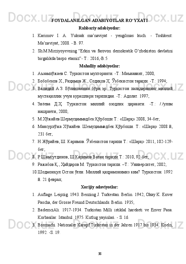 FOYDALANILGAN ADABIYOTLAR RO‘YXATI
Rahbariy adabiyotlar:
1. Karimov   I.   A.   Yuksak   ma’naviyat   -   yengilmas   kuch.   -   Toshkent:
Ma’naviyat, 2008. - B. 97.
2. Sh.M.Mirziyoyevning   “Erkin   va   farovon   demokratik   O zbekiston   davlatiniʻ
birgalikda barpo etamiz”- T.: 2016,-B.5
Mahalliy adabiyotlar:
1. Аъзамхўжаев С. Туркистон мухторияти. -Т.: Маънавият, 2000;
2. Бобобеков Х., Раҳимов Ж., Содиқов Ҳ. Ўзбекистон тарихи. -Т.: 1994;
3. Валидий   А.З.   Бўлинганнни   бўри   эр.   Туркистон   халқларининг   миллий
мустақиллик учун курашлари тарихидан. -Т.: Адолат. 1997;
4. Зиёева   Д.Ҳ.   Туркистон   миллий   озодлик   ҳаракати.   -Т.:   /./улом
нашриёти, 2000;
5. М.Хўжайев Шермуҳаммадбек Қўрбоши Т.: «Шарқ» 2008, 34-бет;
6. Мансурхўжа   Хўжайев.   Шемуҳаммадбек   Қўрбоши.   Т.:   «Шарқ»   2008   й,
231 бет;
7. Н.Жўрайев, Ш. Каримов. Ўзбекистон тарихи Т.: «Шарқ» 2011, 102-129-
бет;
8. Р.Шамсутдинов, Ш.Каримов Ватан тарихи Т.: 2010, 92-бет;
9. Ражабов Қ., Ҳайдаров М. Туркистон тарихи. –Т.: Университет, 2002;
10. Шодмонқул Остон ўғли. Миллий қаҳрамонимиз ким? Туркистон. 1992
й. 21 феврал;
Xorijiy adaviyotlar:
1. Auflage. Leipzig. 1943. Benzing J. Turkestan. Berlin. 1942; Okay K. Enver
Pascha, der Grosse Freund Deutschlands. Berlin. 1935;
2. BademciAli.   1917-1934.   Turkistan   Milli   istiklal   hareketi   ve   Enver   Pasa.
Korbasilar. Istanbul. 1975. Kutlug yayinlari. - S. 16.
3. Bosmachi. Nationaler Karapf Turkestan in der Jahren 1917 bis 1934. Koeln,
1992. -S. 19.
38 