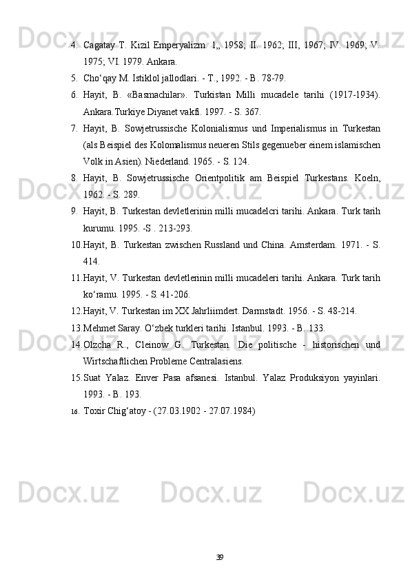 4. Cagatay   T.   Kizil   Emperyalizm.   1„   1958;   II.   1962;   III,   1967;   IV.   1969;   V.
1975; VI. 1979. Ankara.
5. Cho‘qay M. Istiklol jallodlari. - T., 1992. - B. 78-79.
6. Hayit,   B.   «Basmachilar».   Turkistan   Milli   mucadele   tarihi   (1917-1934).
Ankara.Turkiye Diyanet vakfi. 1997. - S. 367.
7. Hayit,   B.   Sowjetrussische   Kolonialismus   und   Imperialismus   in   Turkestan
(als Beispiel des Kolomalismus neueren Stils gegenueber einem islamischen
Volk in Asien). Niederland. 1965. - S. 124.
8. Hayit,   B.   Sowjetrussische   Orientpolitik   am   Beispiel   Turkestans.   Koeln,
1962. - S. 289.
9. Hayit, B. Turkestan devletlerinin milli mucadelcri tarihi. Ankara. Turk tarih
kurumu. 1995. -S . 213-293.
10. Hayit,  B.   Turkestan   zwischen   Russland   und   China.   Amsterdam.  1971.   -   S.
414.
11. Hayit, V. Turkestan devletlerinin milli mucadeleri tarihi. Ankara. Turk tarih
ko‘ramu. 1995. - S. 41-206.
12. Hayit, V. Turkestan im XX Jahrliimdert. Darmstadt. 1956. - S. 48-214.
13. Mehmet Saray. O‘zbek turkleri tarihi. Istanbul. 1993. - B. 133.
14. Olzcha   R.,   Cleinow   G.   Turkestan.   Die   politische   -   historischen   und
Wirtschaftlichen Probleme Centralasiens.
15. Suat   Yalaz.   Enver   Pasa   afsanesi.   Istanbul.   Yalaz   Produksiyon   yayinlari.
1993. - B. 193.
16. Toxir Chig‘atoy - (27.03.1902 - 27.07.1984)
39 