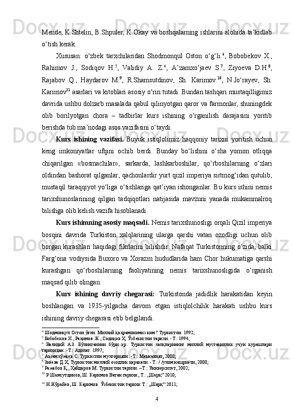 Mende, K.Shtelin, B.Shpuler, K.Okay va boshqalarning ishlarini alohida ta’kidlab
o‘tish kerak.
Xususan:   o‘zbek   tarxchilaridan   Shodmonqul   Oston   o‘g‘li. 4
,   Bobobekov   X.,
Rahimov   J.,   Sodiqov   H. 5
,   Validiy   A.   Z. 6
,   A’zamxo‘jaev   S. 7
,   Ziyoeva   D.H. 8
,
Rajabov   Q.,   Haydarov   M. 9
,   R.Shamsutdinov,   Sh.   Karimov. 10
,   N.Jo‘rayev,   Sh.
Karimov 11
 asarlari va kitoblari asosiy o‘rin tutadi. Bundan tashqari mustaqilligimiz
davrida ushbu dolzarb masalada qabul qilinyotgan qaror va farmonlar, shuningdek
olib   borilyotgan   chora   –   tadbirlar   kurs   ishining   o‘rganilish   darajasini   yoritib
berishda tub ma’nodagi asos vazifasini o‘taydi. 
Kurs   ishining   vazifasi.   Buyuk   istiqlolimiz   haqqoniy   tarixni   yoritish   uchun
keng   imkoniyatlar   ufqini   ochib   berdi.   Bunday   bo‘lishini   o‘sha   yomon   otliqqa
chiqarilgan   «bosmachilar»,   sarkarda ,   lashkarboshilar ,   qo‘rboshilarning   o‘zlari
oldindan bashorat qilganlar , qachonlardir yurt qizil imperiya sirtmog‘idan qutulib,
mustaqil taraqqiyot yo‘liga o‘tishlariga qat’iyan ishonganlar. Bu kurs ishini nemis
tarixshunoslarining   qilgan   tadqiqotlari   natijasida   mavzuni   yanada   mukammalroq
bilishga olib kelish vazifa hisoblanadi.
Kurs ishimning asosiy maqsadi.  Nemis tarixshunosligi orqali Qizil imperiya
bosqini   davrida   Turkiston   xalqlarining   ularga   qarshi   vatan   ozodligi   uchun   olib
borgan kurashlari haqidagi fikrlarini bilishdir. Nafaqat Turkistonning o‘zida, balki
Farg‘ona   vodiysida Buxoro va Xorazm   hududlarida ham Chor hukumatiga qarshi
kurashgan   qo‘rboshilarning   faoliyatining   nemis   tarixshunosligida   o‘rganish
maqsad qilib olingan. 
Kurs   ishining   davriy   chegarasi:   Turkistonda   jadidlik   harakatidan   keyin
boshlangan   va   1935-yilgacha   davom   etgan   istiqlolchilik   harakati   ushbu   kurs
ishining davriy chegarasi etib belgilandi. 
4
 Шодмонқул Остон ўғли. Миллий қаҳрамонимиз ким? Туркистон. 1992;
5
 Бобобеков Х., Раҳимов Ж., Содиқов Ҳ. Ўзбекистон тарихи. -Т.: 1994;
6
  Валидий   А.З.   Бўлинганнни   бўри   эр.   Туркистон   халқларининг   миллий   мустақиллик   учун   курашлари
тарихидан. -Т.: Адолат. 1997;
7
 Аъзамхўжаев С. Туркистон мухторияти. -Т.: Маънавият, 2000;
8
 Зиёева Д.Ҳ. Туркистон миллий озодлик ҳаракати. -Т.: /./улом нашриёти, 2000;
9
 Ражабов Қ., Ҳайдаров М. Туркистон тарихи. –Т.: Университет, 2002;
10
 Р.Шамсутдинов, Ш. Каримов Ватан тарихи, Т.: ,,Шарқ” 2010;
11
 Н.Жўрайев, Ш. Каримов. Ўзбекистон тарихи Т.: ,,Шарқ” 2011;
4