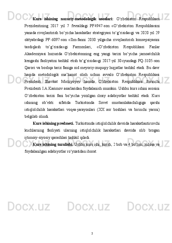 Kurs   ishining   nazariy-metodologik   asoslari:   O‘zbekiston   Respublikasi
Prezidentining   2017   yil   7   fevraldagi   PF4947-son   «O‘zbekiston   Respublikasini
yanada rivojlantirish bo‘yicha harakatlar strategiyasi to‘g‘risida»gi va 2020 yil 29
oktyabrdagi   PF-6097-son   «Ilm-fanni   2030   yilgacha   rivojlantirish   konsepsiyasini
tasdiqlash   to‘g‘risida»gi   Farmonlari ,   «O‘zbekiston   Respublikasi   Fanlar
Akademiyasi   huzurida   O‘zbekistonning   eng   yangi   tarixi   bo‘yicha   jamoatchilik
kengashi faoliyatini tashkil etish to‘g‘risida»gi 2017-yil 30-iyundagi PQ-3105-son
Qarori va boshqa tarix faniga oid meyoriy-xuquqiy hujjatlar tashkil etadi. Bu davr
haqida   metodologik   ma’lumot   olish   uchun   avvalo   O‘zbekiston   Respublikasi
Prezidenti   Shavkat   Mirziyoyev   hamda   O‘zbekiston   Respublikasi   Birinchi
Prezidenti I.A.Karimov asarlaridan foydalanish mumkin. Ushbu kurs ishini asosini
O‘zbekiston   tarixi   fani   bo‘yicha   yozilgan   ilmiy   adabiyotlar   tashkil   etadi.   Kurs
ishining   ob ekti:   sifatida   Turkistonda  ʼ Sovet   mustamlakachiligiga   qarshi
istiqlolchilik   harakatlari   voqea-jarayonlari   (XX   asr   boshlari   va   birinchi   yarmi)
belgilab olindi. 
Kurs ishining predmeti.  Turkistonda istiqlolchilik davrida harakatlantiruvchi
kuchlarning   faoliyati   ularning   istiqlolchilik   harakatlari   davrida   olib   brogan
ijtimoiy-siyosiy qarashlari tashkil qiladi.
Kurs ishining tuzulishi.  Ushbu kurs ishi, kirish, 2 bob va 4 bo‘lim, xulosa va
foydalanilgan adabiyotlar ro‘yxatidan iborat.
5 