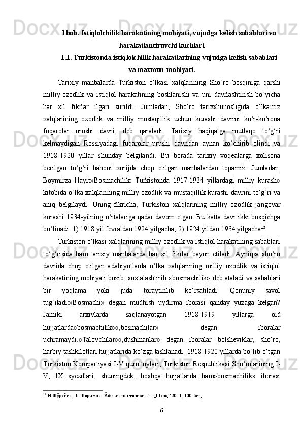 I bob. Istiqlolchilik harakatining mohiyati, vujudga kelish sabablari va
harakatlantiruvchi kuchlari  
1.1. Turkistonda istiqlolchilik harakatlarining vujudga kelish  sabablari
va mazmun-mohiyati.
Tarixiy   manbalarda   Turkiston   o‘lkasi   xalqlarining   Sho‘ro   bosqiniga   qarshi
milliy-ozodlik   va   istiqlol   harakatining   boshlanishi   va   uni   davrlashtirish   bo‘yicha
har   xil   fikrlar   ilgari   surildi.   Jumladan ,   Sho‘ro   tarixshunosligida   o‘lkamiz
xalqlarining   ozodlik   va   milliy   mustaqillik   uchun   kurashi   davrini   ko‘r-ko‘rona
fuqarolar   urushi   davri,   deb   qaraladi.   Tarixiy   haqiqatga   mutlaqo   to‘g‘ri
kelmaydigan   Rossiyadagi   fuqarolar   urushi   davridan   aynan   ko‘chirib   olindi   va
1918-1920   yillar   shunday   belgilandi.   Bu   borada   tarixiy   voqealarga   xolisona
berilgan   to‘g‘ri   bahoni   xorijda   chop   etilgan   manbalardan   topamiz.   Jumladan,
Boymirza   Hayit»Bosmachilik:   Turkistonda   1917-1934   yillardagi   milliy   kurash»
kitobida o‘lka xalqlarining milliy ozodlik va mustaqillik kurashi davrini to‘g‘ri va
aniq   belgilaydi.   Uning   fikricha,   Turkiston   xalqlarining   milliy   ozodlik   jangovar
kurashi 1934-yilning o‘rtalariga qadar davom etgan. Bu katta davr ikki bosqichga
bo‘linadi: 1) 1918 yil fevraldan 1924 yilgacha; 2) 1924 yildan 1934 yilgacha 12
.
Turkiston o‘lkasi xalqlarining milliy ozodlik va istiqlol harakatining sabablari
to‘g‘risida   ham   tarixiy   manbalarda   har   xil   fikrlar   bayon   etiladi.   Ayniqsa   sho‘ro
davrida   chop   etilgan   adabiyotlarda   o‘lka   xalqlarining   milliy   ozodlik   va   istiqlol
harakatining mohiyati buzib,   soxtalashtirib   «bosmachilik» deb ataladi va sabablari
bir   yoqlama   yoki   juda   toraytirilib   ko‘rsatiladi.   Qonuniy   savol
tug‘iladi:»Bosmachi»   degan   mudhish   uydirma   iborasi   qanday   yuzaga   kelgan?
Jamiki   arxivlarda   saqlanayotgan   1918-1919   yillarga   oid
hujjatlarda»bosmachilik»«,bosmachilar»   degan   iboralar
uchramaydi.»Talovchilar»«,dushmanlar»   degan   iboralar   bolsheviklar,   sho‘ro,
harbiy  tashkilotlari hujjatlarida ko‘zga tashlanadi. 1918-1920 yillarda bo‘lib o‘tgan
Turkiston Kompartiyasi I-V qurultoylari, Turkiston Respublikasi Sho‘rolarining I-
V,   IX   syezdlari,   shuningdek,   boshqa   hujjatlarda   ham»bosmachilik»   iborasi
12
 Н.Жўрайев, Ш. Каримов. Ўзбекистон тарихи Т.: ,,Шарқ” 2011, 100-бет;
6 