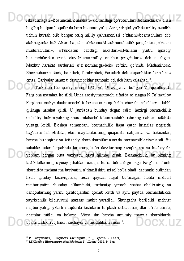 ishlatilmagan.»Bosmachilik harakati» doirasidagi qo‘rboshilar»,bosmachilar» bilan
bog‘liq bo‘lgan hujjatlarda ham bu ibora yo‘q. Axir, istiqlol yo‘lida milliy ozodlik
uchun   kurash   olib   borgan   xalq   milliy   qahramonlari   o‘zlarini»bosmachilar»   deb
atalmaganlar-ku?   Aksincha ,   ular   o‘zlarini»Musulmonobodlik   jangchilar»,   «Vatan
mudofachilari»,   «Turkiston   ozodligi   askarlari»«,Millatni   yurtni   ajnabiy
bosqinchilardan   ozod   etuvchilar»«,milliy   qo‘shin   jangchilari»   deb   atashgan.
Mazkur   harakat   sardorlari   o‘z   nomlariga»bek»   so‘zini   qo‘shib,   Madaminbek,
Shermuhammadbek,   Isroilbek,   Ibrohimbek ,   Parpibek   deb   ataganliklari   ham   bejiz
emas.  Qariyalar hanuz u davrni»beklar zamoni» edi deb ham eslashadi 13
. 
Turkiston   Kompartiyasining   1921   yil   19   avgustda   bo‘lgan   VI   qurultoyida
Farg‘ona masalasi ko‘rildi. Unda asosiy maruzachi sifatida so‘zlagan N.To‘raqulov
Farg‘ona   vodiysida»bosmachilik   harakati»   ning   kelib   chiqishi   sabablarini   tahlil
qilishga   harakat   qildi.   U   jumladan   bunday   degan   edi:»...hozirgi   bosmachilik
mahalliy   hokimiyatning   mustamlakachilik-bosmachilik   ishining   natijasi   sifatida
yuzaga   keldi.   Boshqa   tomondan,   bosmachilik   faqat   qator   krizislar   negizida
tug‘ilishi   hal   etishda ,   ekin   maydonlarining   qisqarishi   natijasida   va   hakozolar,
barcha   bu   inqiroz   va   iqtisodiy   shart-sharoitlar   asosida   bosmachilik   rivojlandi.   Bu
sabablar   bilan   birgalikda   tarixning   ba’zi   davrlarining   rivojlanishi   va   kuchayishi
yordam   bergan   bitta   vaziyatni   qayd   qilmoq   kerak.   Bosmachilik,   bu   bizning
tashkilotlarning   siyosiy   jihatdan   uzoqni   ko‘ra   bilmasligimizga   Farg‘ona   fronti
sharoitida mehnat majburiyatini o‘tkazilishini misol bo‘la oladi, qachonki oldindan
hech   qanday   tashviqotsiz,   hech   qaydan   hojat   bo‘lmagan   holda   mehnat
majburiyatini   shunday   o‘tkazdikki,   mehnatga   yaroqli   shahar   aholisining   va
dehqonlarning   yarmi   qishloqlardan   qochib   ketdi   va   ayni   paytda   bosmachilikka
xayrixohlik   bildiruvchi   maxsus   muhit   yaratildi.   Shungacha   borildiki,   mehnat
majburiyatiga   yetarli   miqdorda   kishilarni   to‘plash   uchun   masjidlar   o‘rab   olinib,
odamlar   tutildi   va   hokazo.   Mana   shu   barcha   umumiy   maxsus   sharoitlarda
bosmachilik rivojlandi, kuchaydi va mustahkamlandi» 14
.
13
 Р.Шамсутдинов, Ш. Каримов Ватан тарихи, Т.: ,,Шарқ” 2010, 87-бет;
14
 М.Хўжайев Шермуҳаммадбек Қўрбоши Т.: ,,Шарқ” 2008, 34-бет;
7 