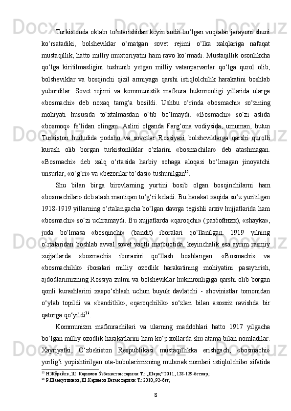 Turkistonda oktabr to‘ntarishidan keyin sodir bo‘lgan voqealar jarayoni shuni
ko‘rsatadiki,   bolsheviklar   o‘rnatgan   sovet   rejimi   o‘lka   xalqlariga   nafaqat
mustaqillik, hatto milliy muxtoriyatni ham ravo ko‘rmadi. Mustaqillik osonlikcha
qo‘lga   kiritilmasligini   tushunib   yetgan   milliy   vatanparvarlar   qo‘lga   qurol   olib,
bolsheviklar   va   bosqinchi   qizil   armiyaga   qarshi   istiqlolchilik   harakatini   boshlab
yubordilar.   Sovet   rejimi   va   kommunistik   mafkura   hukmronligi   yillarida   ularga
«bosmachi»   deb   noxaq   tamg‘a   bosildi.   Ushbu   o‘rinda   «bosmachi»   so‘zining
mohiyati   hususida   to‘xtalmasdan   o‘tib   bo‘lmaydi.   «Bosmachi»   so‘zi   aslida
«bosmoq»   fe’lidan   olingan.   Aslini   olganda   Farg‘ona   vodiysida,   umuman,   butun
Turkiston   hududida   podsho   va   sovetlar   Rossiyasi   bolsheviklarga   qarshi   qurolli
kurash   olib   borgan   turkistonliklar   o‘zlarini   «bosmachilar»   deb   atashmagan.
«Bosmachi»   deb   xalq   o‘rtasida   harbiy   sohaga   aloqasi   bo‘lmagan   jinoyatchi
unsurlar, «o‘g‘ri» va «bezorilar to‘dasi» tushunilgan 15
.
Shu   bilan   birga   birovlarning   yurtini   bosib   olgan   bosqinchilarni   ham
«bosmachilar» deb atash mantiqan to‘g‘ri keladi. Bu harakat xaqida so‘z yuritilgan
1918-1919 yillarning o‘rtalarigacha bo‘lgan davrga tegishli arxiv hujjatlarida ham
«bosmachi» so‘zi uchramaydi. Bu xujjatlarda «qaroqchi» ( разбойник ), «shayka»,
juda   bo‘lmasa   «bosqinchi»   (bandit)   iboralari   qo‘llanilgan.   1919   yilning
o‘rtalaridan   boshlab   avval   sovet   vaqtli   matbuotida,   keyinchalik   esa   ayrim   rasmiy
xujjatlarda   «bosmachi»   iborasini   qo‘llash   boshlangan.   «Bosmachi»   va
«bosmachilik»   iboralari   milliy   ozodlik   harakatining   mohiyatini   pasaytirish,
ajdodlarimizning Rossiya zulmi va bolsheviklar hukmronligiga qarshi olib borgan
qonli   kurashlarini   xaspo‘shlash   uchun   buyuk   davlatchi   -   shovinistlar   tomonidan
o‘ylab   topildi   va   «banditlik»,   «qaroqchilik»   so‘zlari   bilan   asossiz   ravishda   bir
qatorga qo‘yildi 16
.
Kommunizm   mafkurachilari   va   ularning   maddohlari   hatto   1917   yilgacha
bo‘lgan milliy ozodlik harakatlarini ham ko‘p xollarda shu atama bilan nomladilar.
Xayriyatki,   O‘zbekiston   Respublikasi   mustaqillikka   erishgach,   «bosmachi»
yorlig‘i yopishtirilgan ota-bobolarimizning muborak nomlari istiqlolchilar sifatida
15
 Н.Жўрайев, Ш. Каримов Ўзбекистон тарихи Т.: ,,Шарқ” 2011, 128-129-бетлар;
16
 Р.Шамсутдинов, Ш.Каримов Ватан тарихи Т.: 2010, 92-бет;
8 