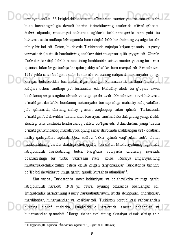 namoyon bo‘ldi. 33 Istiqlolchilik harakati «Turkiston muxtoriyati tor-mor qilinishi
bilan   boshlanganligi»   deyarli   barcha   tarixchilarning   asarlarida   e’tirof   qilinadi.
Aslini   olganda,   muxtoriyat   xukumati   ag‘darib   tashlanmaganida   ham   yoki   bu
hukumat xatto mutlaqo bilmaganida ham istiqlolchilik harakatining vujudga kelishi
tabiiy bir hol edi. Zotan, bu davrda Turkistonda vujudga kelgan ijtimoiy - siyosiy
vaziyat istiqlolchilik harakatining boshlanishini muqarrar qilib qiygan edi. Chunki
Turkistonda istiqlolchilik harakatining boshlanishi uchun muxtoriyatning tor - mor
qilinishi bilan birga boshqa bir qator jiddiy sabablar ham mavjud edi. Birinchidan:
1917 yilda sodir bo‘lgan oktabr to‘ntarishi va buning natijasida hokimiyatni qo‘lga
kiritgan   bolsheviklar   tomonidan   ilgari   surilgan   kommunistik   mafkura   Turkiston
xalqlari   uchun   mutlaqo   yot   tushuncha   edi.   Mahalliy   aholi   bu   g‘oyani   avval
boshdanoq iziga singdira olmadi va unga qarshi turdi. Ikkinchidan: sovet hukumati
o‘rnatilgan   dastlabki   kundanoq   hokimiyatni   boshqarishga   mahalliy   xalq   vakillari
jalb   qilinmadi,   ularning   milliy   g‘ururi,   xaqhuquqi   inkor   qilindi.   Turkistonda
o‘rnatilgan bolsheviklar tuzumi chor Rossiyasi mustamlakachiligining yangi shakli
ekanligi isha dastlabki kunlardanoq oshkor bo‘lgan edi. Uchinchidan: yangi tuzum
o‘rnatilgan kundanoq mahalliy xalqning asrlar davomida shakllangan urf - odatlari,
milliy   qadriyatlari   toptaldi.   Qozi   sudlovi   bekor   qilindi   vaqf   erlari   tortib   olindi,
mulkchilikning barcha shakliga chek qiyildi. Turkiston Muxtoriyatining tugatilishi
istiqlolchilik   harakatining   butun   Farg‘ona   vodiysida   ommaviy   ravishda
boshlanishiga   bir   turtki   vazifasini   itadi,   xolos.   Rossiya   imperiyasining
mustamlakachilik   zulmi   ostida   ezilib   kelgan   farg‘onaliklar   Turkistonda   birinchi
bo‘lib bolsheviklar rejimiga qarshi qurolli kurashga otlandilar 17
.
Shu   tariqa,   Turkistonda   sovet   hokimiyati   va   bolshevikcha   rejimga   qarshi
istiqlolchilik   harakati   1918   yil   fevral   oyining   oxirlarida   boshlangan   edi.
Istiqlolchilik   harakatining   asosiy   harakatlantiruvchi   kuchi   dehqonlar,   chorikorlar,
mardikorlar,   hunarmandlar   va   kosiblar   zdi.   Turkiston   respublikasi   rahbarlaridan
birining   e’tirof   etishicha,   istiqlolchilik   harakatida   asosan   dehqonlar   va
hunarmandlar   qatnashdi.   Ularga   shahar   axolisining   aksariyat   qismi:   o‘ziga   to‘q
17
 Н.Жўрайев, Ш. Каримов. Ўзбекистон тарихи Т.: ,,Шарқ” 2011, 102-бет;
9 