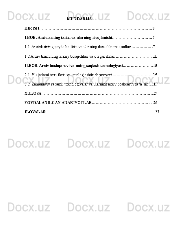                                           MUNDARIJA
KIRISH…………………………………………………………………………3
I.BOB. Arxivlarning tarixi va ularning rivojlanishi…………………………7
1.1. Arxivlarining paydo bo`lishi va ularning dastlabki maqsadlari …………….7
1.2.Arxiv tizimining tarixiy bosqichlari va o`zgarishilari ……………………….11
II.BOB. Arxiv boshqaruvi va uning saqlash texnologiyasi…………………..15
2.1. Hujjatlarni tasniflash va kataloglashtirish jarayoni …………………………15
2.2. Zamonaviy raqamli texnologiyalar va ularning arxiv boshqaruvga ta`siri .....17
XULOSA………………………………………………………………………...24
FOYDALANILGAN ADABIYOTLAR…………………………………….....26
ILOVALAR………………………………………………………………………27
                                                       