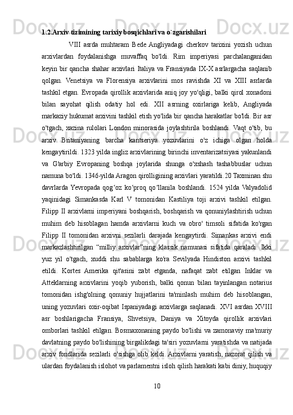 1.2.Arxiv tizimining tarixiy bosqichlari va o`zgarishilari 
                  VIII   asrda   muhtaram   Bede  Angliyadagi   cherkov   tarixini   yozish   uchun
arxivlardan   foydalanishga   muvaffaq   bo'ldi.   Rim   imperiyasi   parchalanganidan
keyin bir qancha shahar arxivlari Italiya va Fransiyada IX-X asrlargacha saqlanib
qolgan.   Venetsiya   va   Florensiya   arxivlarini   mos   ravishda   XI   va   XIII   asrlarda
tashkil etgan. Evropada qirollik arxivlarida aniq joy yo'qligi, balki qirol xonadoni
bilan   sayohat   qilish   odatiy   hol   edi.   XII   asrning   oxirlariga   kelib,   Angliyada
markaziy hukumat arxivini tashkil etish yo'lida bir qancha harakatlar bo'ldi. Bir asr
o'tgach,   xazina   rulolari   London   minorasida   joylashtirila   boshlandi.   Vaqt   o'tib,   bu
arxiv   Britaniyaning   barcha   kantseriya   yozuvlarini   o'z   ichiga   olgan   holda
kengaytirildi. 1323 yilda ingliz arxivlarining birinchi inventarizatsiyasi yakunlandi
va   G'arbiy   Evropaning   boshqa   joylarida   shunga   o'xshash   tashabbuslar   uchun
namuna bo'ldi. 1346-yilda Aragon qirolligining arxivlari yaratildi.20 Taxminan shu
davrlarda  Yevropada   qog oz   ko proq   qo llanila   boshlandi.   1524   yilda   Valyadolidʻ ʻ ʻ
yaqinidagi   Simankasda   Karl   V   tomonidan   Kastiliya   toji   arxivi   tashkil   etilgan.
Filipp   II   arxivlarni   imperiyani   boshqarish,   boshqarish   va  qonuniylashtirish   uchun
muhim   deb   hisoblagan   hamda   arxivlarni   kuch   va   obro'   timsoli   sifatida   ko'rgan
Filipp   II   tomonidan   arxivni   sezilarli   darajada   kengaytirdi.   Simankas   arxivi   endi
markazlashtirilgan   “milliy   arxivlar”ning   klassik   namunasi   sifatida   qaraladi.   Ikki
yuz   yil   o'tgach,   xuddi   shu   sabablarga   ko'ra   Sevilyada   Hindiston   arxivi   tashkil
etildi.   Kortes   Amerika   qit'asini   zabt   etganda,   nafaqat   zabt   etilgan   Inklar   va
Atteklarning   arxivlarini   yoqib   yuborish,   balki   qonun   bilan   tayinlangan   notarius
tomonidan   ishg'olning   qonuniy   hujjatlarini   ta'minlash   muhim   deb   hisoblangan,
uning   yozuvlari   oxir-oqibat   Ispaniyadagi   arxivlarga   saqlanadi.   XVI   asrdan   XVIII
asr   boshlarigacha   Fransiya,   Shvetsiya,   Daniya   va   Xitoyda   qirollik   arxivlari
omborlari   tashkil  etilgan.  Bosmaxonaning  paydo   bo'lishi  va  zamonaviy   ma'muriy
davlatning paydo bo'lishining birgalikdagi ta'siri yozuvlarni yaratishda va natijada
arxiv fondlarida sezilarli  o'sishga olib keldi. Arxivlarni yaratish, nazorat qilish va
ulardan foydalanish islohot va parlamentni isloh qilish harakati kabi diniy, huquqiy
10 