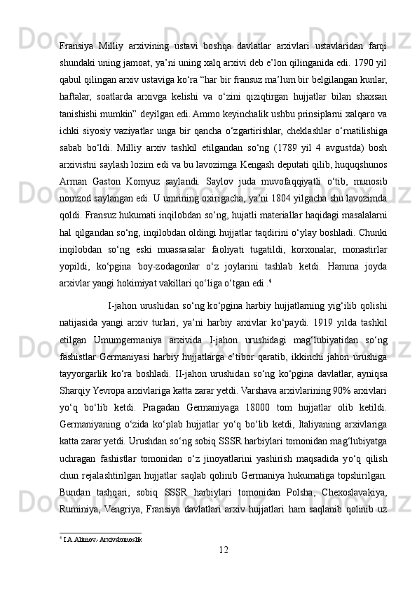 Fransiya   Milliy   arxivining   ustavi   boshqa   davlatlar   arxivlari   ustavlaridan   farqi
shundaki uning jamoat, ya’ni uning xalq arxivi deb e’lon qilinganida edi. 1790 yil
qabul qilingan arxiv ustaviga k о ‘ra “har bir fransuz ma’lum bir belgilangan kunlar,
haftalar,   soatlarda   arxivga   kelishi   va   о ‘zini   qiziqtirgan   hujjatlar   bilan   shaxsan
tanishishi mumkin” deyilgan edi. Ammo keyinchalik ushbu prinsiplarni xalqaro va
ichki   siyosiy   vaziyatlar   unga   bir   qancha   о ‘zgartirishlar,   cheklashlar   о ‘rnatilishiga
sabab   b о ‘ldi.   Milliy   arxiv   tashkil   etilgandan   s о ‘ng   (1789   yil   4   avgustda)   bosh
arxivistni saylash lozim edi va bu lavozimga Kengash deputati qilib, huquqshunos
Arman   Gaston   Komyuz   saylandi.   Saylov   juda   muvofaqqiyatli   о ‘tib,   munosib
nomzod saylangan edi. U umrining oxirigacha, ya’ni 1804 yilgacha shu lavozimda
qoldi. Fransuz hukumati inqilobdan s о ‘ng, hujatli materiallar haqidagi masalalarni
hal qilgandan s о ‘ng, inqilobdan oldingi hujjatlar taqdirini   о ‘ylay boshladi. Chunki
inqilobdan   s о ‘ng   eski   muassasalar   faoliyati   tugatildi,   korxonalar,   monastirlar
yopildi,   k о ‘pgina   boy-zodagonlar   о ‘z   joylarini   tashlab   ketdi.   Hamma   joyda
arxivlar yangi hokimiyat vakillari q о ‘liga  о ‘tgan edi . 4
                            I-jahon  urushidan  s о ‘ng  k о ‘pgina  harbiy hujjatlarning yig‘ilib  qolishi
natijasida   yangi   arxiv   turlari,   ya’ni   harbiy   arxivlar   k о ‘paydi.   1919   yilda   tashkil
etilgan   Umumgermaniya   arxivida   I-jahon   urushidagi   mag‘lubiyatidan   s о ‘ng
fashistlar   Germaniyasi   harbiy   hujjatlarga   e’tibor   qaratib,   ikkinchi   jahon   urushiga
tayyorgarlik   k о ‘ra   boshladi.   II-jahon   urushidan   s о ‘ng   k о ‘pgina   davlatlar,   ayniqsa
Sharqiy Yevropa arxivlariga katta zarar yetdi. Varshava arxivlarining 90% arxivlari
y о ‘q   b о ‘lib   ketdi.   Pragadan   Germaniyaga   18000   tom   hujjatlar   olib   ketildi.
Germaniyaning   о ‘zida   k о ‘plab   hujjatlar   y о ‘q   b о ‘lib   ketdi,   Italiyaning   arxivlariga
katta zarar yetdi. Urushdan s о ‘ng sobiq SSSR harbiylari tomonidan mag‘lubiyatga
uchragan   fashistlar   tomonidan   о ‘z   jinoyatlarini   yashirish   maqsadida   y о ‘q   qilish
chun   rejalashtirilgan   hujjatlar   saqlab   qolinib   Germaniya   hukumatiga   topshirilgan.
Bundan   tashqari,   sobiq   SSSR   harbiylari   tomonidan   Polsha,   Chexoslavakiya,
Ruminiya,   Vengriya,   Fransiya   davlatlari   arxiv   hujjatlari   ham   saqlanib   qolinib   uz
4
 I.A.Alimov.-Arxivshunoslik
12 