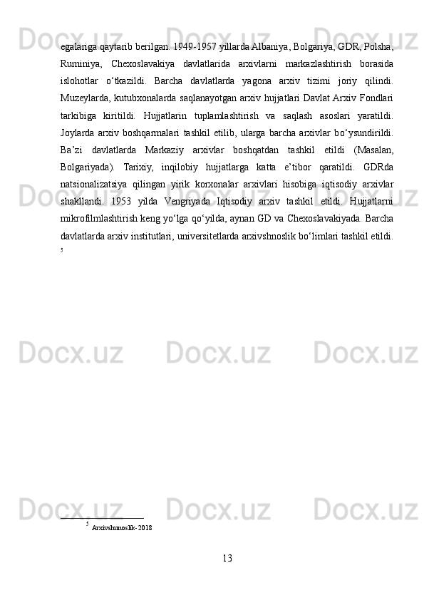 egalariga qaytarib berilgan. 1949-1957 yillarda Albaniya, Bolgariya, GDR, Polsha,
Ruminiya,   Chexoslavakiya   davlatlarida   arxivlarni   markazlashtirish   borasida
islohotlar   о ‘tkazildi.   Barcha   davlatlarda   yagona   arxiv   tizimi   joriy   qilindi.
Muzeylarda, kutubxonalarda saqlanayotgan arxiv hujjatlari Davlat  Arxiv Fondlari
tarkibiga   kiritildi.   Hujjatlarin   tuplamlashtirish   va   saqlash   asoslari   yaratildi.
Joylarda   arxiv   boshqarmalari   tashkil   etilib,   ularga   barcha   arxivlar   b о ‘ysundirildi.
Ba’zi   davlatlarda   Markaziy   arxivlar   boshqatdan   tashkil   etildi   (Masalan,
Bolgariyada).   Tarixiy,   inqilobiy   hujjatlarga   katta   e’tibor   qaratildi.   GDRda
natsionalizatsiya   qilingan   yirik   korxonalar   arxivlari   hisobiga   iqtisodiy   arxivlar
shakllandi.   1953   yilda   Vengriyada   Iqtisodiy   arxiv   tashkil   etildi.   Hujjatlarni
mikrofilmlashtirish keng y о ‘lga q о ‘yilda, aynan GD va Chexoslavakiyada. Barcha
davlatlarda arxiv institutlari, universitetlarda arxivshnoslik b о ‘limlari tashkil etildi.
5
5
  Arxivshunoslik-2018
13 