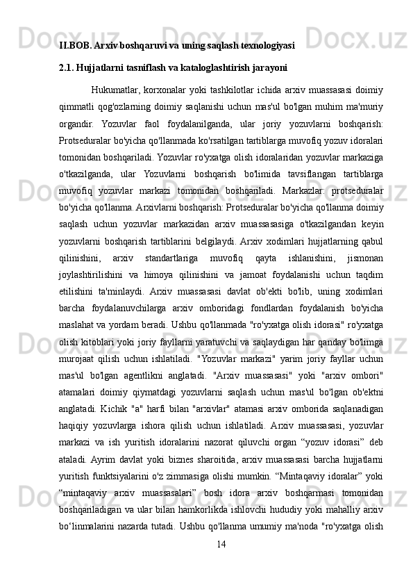 II.BOB. Arxiv boshqaruvi va uning saqlash texnologiyasi
2.1. Hujjatlarni tasniflash va kataloglashtirish jarayoni 
                  Hukumatlar,   korxonalar   yoki   tashkilotlar   ichida   arxiv   muassasasi   doimiy
qimmatli   qog'ozlarning   doimiy   saqlanishi   uchun   mas'ul   bo'lgan   muhim   ma'muriy
organdir.   Yozuvlar   faol   foydalanilganda,   ular   joriy   yozuvlarni   boshqarish:
Protseduralar bo'yicha qo'llanmada ko'rsatilgan tartiblarga muvofiq yozuv idoralari
tomonidan boshqariladi. Yozuvlar ro'yxatga olish idoralaridan yozuvlar markaziga
o'tkazilganda,   ular   Yozuvlarni   boshqarish   bo'limida   tavsiflangan   tartiblarga
muvofiq   yozuvlar   markazi   tomonidan   boshqariladi.   Markazlar:   protseduralar
bo'yicha qo'llanma. Arxivlarni boshqarish: Protseduralar bo'yicha qo'llanma doimiy
saqlash   uchun   yozuvlar   markazidan   arxiv   muassasasiga   o'tkazilgandan   keyin
yozuvlarni   boshqarish   tartiblarini   belgilaydi.  Arxiv   xodimlari   hujjatlarning   qabul
qilinishini,   arxiv   standartlariga   muvofiq   qayta   ishlanishini,   jismonan
joylashtirilishini   va   himoya   qilinishini   va   jamoat   foydalanishi   uchun   taqdim
etilishini   ta'minlaydi.   Arxiv   muassasasi   davlat   ob'ekti   bo'lib,   uning   xodimlari
barcha   foydalanuvchilarga   arxiv   omboridagi   fondlardan   foydalanish   bo'yicha
maslahat va yordam beradi. Ushbu qo'llanmada "ro'yxatga olish idorasi" ro'yxatga
olish kitoblari yoki  joriy fayllarni  yaratuvchi  va saqlaydigan har qanday bo'limga
murojaat   qilish   uchun   ishlatiladi.   "Yozuvlar   markazi"   yarim   joriy   fayllar   uchun
mas'ul   bo'lgan   agentlikni   anglatadi.   "Arxiv   muassasasi"   yoki   "arxiv   ombori"
atamalari   doimiy   qiymatdagi   yozuvlarni   saqlash   uchun   mas'ul   bo'lgan   ob'ektni
anglatadi.   Kichik   "a"   harfi   bilan   "arxivlar"   atamasi   arxiv   omborida   saqlanadigan
haqiqiy   yozuvlarga   ishora   qilish   uchun   ishlatiladi.   Arxiv   muassasasi,   yozuvlar
markazi   va   ish   yuritish   idoralarini   nazorat   qiluvchi   organ   “yozuv   idorasi”   deb
ataladi.  Ayrim   davlat   yoki   biznes   sharoitida,   arxiv   muassasasi   barcha   hujjatlarni
yuritish   funktsiyalarini  o'z   zimmasiga  olishi   mumkin.  “Mintaqaviy  idoralar”   yoki
“mintaqaviy   arxiv   muassasalari”   bosh   idora   arxiv   boshqarmasi   tomonidan
boshqariladigan  va ular  bilan  hamkorlikda  ishlovchi  hududiy yoki   mahalliy arxiv
bo‘linmalarini  nazarda tutadi. Ushbu  qo'llanma umumiy ma'noda "ro'yxatga olish
14 