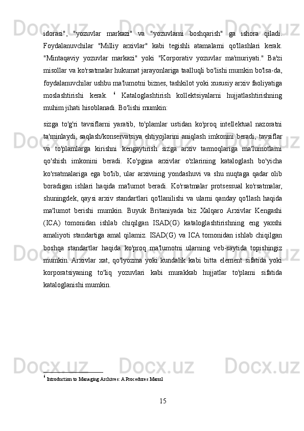 idorasi",   "yozuvlar   markazi"   va   "yozuvlarni   boshqarish"   ga   ishora   qiladi.
Foydalanuvchilar   "Milliy   arxivlar"   kabi   tegishli   atamalarni   qo'llashlari   kerak.
"Mintaqaviy   yozuvlar   markazi"   yoki   "Korporativ   yozuvlar   ma'muriyati."   Ba'zi
misollar va ko'rsatmalar hukumat jarayonlariga taalluqli bo'lishi mumkin bo'lsa-da,
foydalanuvchilar ushbu ma'lumotni biznes, tashkilot yoki xususiy arxiv faoliyatiga
moslashtirishi   kerak.   6
  Kataloglashtirish   kollektsiyalarni   hujjatlashtirishning
muhim jihati hisoblanadi. Bo'lishi mumkin:
sizga   to'g'ri   tavsiflarni   yaratib,   to'plamlar   ustidan   ko'proq   intellektual   nazoratni
ta'minlaydi, saqlash/konservatsiya  ehtiyojlarini   aniqlash  imkonini  beradi,  tavsiflar
va   to'plamlarga   kirishni   kengaytirish   sizga   arxiv   tarmoqlariga   ma'lumotlarni
qo'shish   imkonini   beradi.   Ko'pgina   arxivlar   o'zlarining   kataloglash   bo'yicha
ko'rsatmalariga   ega   bo'lib,   ular   arxivning   yondashuvi   va   shu   nuqtaga   qadar   olib
boradigan   ishlari   haqida   ma'lumot   beradi.   Ko'rsatmalar   protsessual   ko'rsatmalar,
shuningdek,   qaysi   arxiv   standartlari   qo'llanilishi   va   ularni   qanday   qo'llash   haqida
ma'lumot   berishi   mumkin.   Buyuk   Britaniyada   biz   Xalqaro   Arxivlar   Kengashi
(ICA)   tomonidan   ishlab   chiqilgan   ISAD(G)   kataloglashtirishning   eng   yaxshi
amaliyoti   standartiga   amal   qilamiz.   ISAD(G)   va   ICA  tomonidan   ishlab   chiqilgan
boshqa   standartlar   haqida   ko'proq   ma'lumotni   ularning   veb-saytida   topishingiz
mumkin.  Arxivlar   xat,   qo'lyozma   yoki   kundalik   kabi   bitta   element   sifatida   yoki
korporatsiyaning   to'liq   yozuvlari   kabi   murakkab   hujjatlar   to'plami   sifatida
kataloglanishi mumkin.
6
 Introduction to Managing Archives: A Procedures Manul
15 