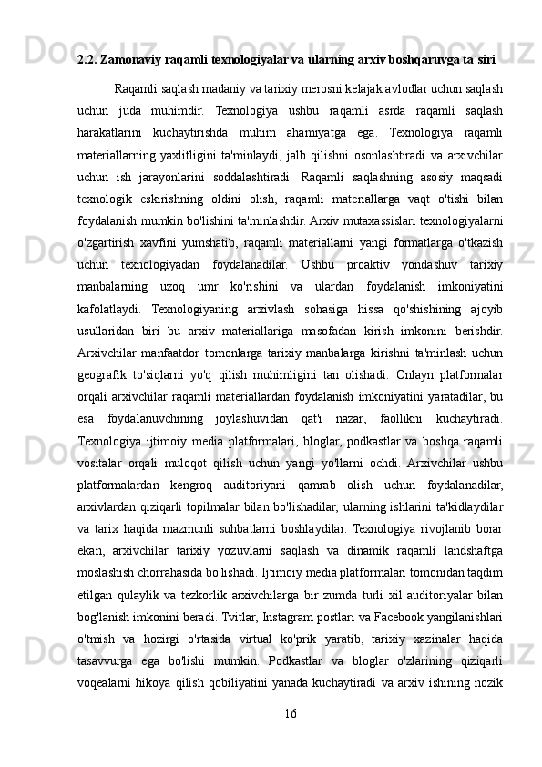 2.2. Zamonaviy raqamli texnologiyalar va ularning arxiv boshqaruvga ta`siri
           Raqamli saqlash madaniy va tarixiy merosni kelajak avlodlar uchun saqlash
uchun   juda   muhimdir.   Texnologiya   ushbu   raqamli   asrda   raqamli   saqlash
harakatlarini   kuchaytirishda   muhim   ahamiyatga   ega.   Texnologiya   raqamli
materiallarning   yaxlitligini   ta'minlaydi,   jalb   qilishni   osonlashtiradi   va   arxivchilar
uchun   ish   jarayonlarini   soddalashtiradi.   Raqamli   saqlashning   asosiy   maqsadi
texnologik   eskirishning   oldini   olish,   raqamli   materiallarga   vaqt   o'tishi   bilan
foydalanish mumkin bo'lishini ta'minlashdir. Arxiv mutaxassislari texnologiyalarni
o'zgartirish   xavfini   yumshatib,   raqamli   materiallarni   yangi   formatlarga   o'tkazish
uchun   texnologiyadan   foydalanadilar.   Ushbu   proaktiv   yondashuv   tarixiy
manbalarning   uzoq   umr   ko'rishini   va   ulardan   foydalanish   imkoniyatini
kafolatlaydi.   Texnologiyaning   arxivlash   sohasiga   hissa   qo'shishining   ajoyib
usullaridan   biri   bu   arxiv   materiallariga   masofadan   kirish   imkonini   berishdir.
Arxivchilar   manfaatdor   tomonlarga   tarixiy   manbalarga   kirishni   ta'minlash   uchun
geografik   to'siqlarni   yo'q   qilish   muhimligini   tan   olishadi.   Onlayn   platformalar
orqali   arxivchilar   raqamli   materiallardan   foydalanish   imkoniyatini   yaratadilar,   bu
esa   foydalanuvchining   joylashuvidan   qat'i   nazar,   faollikni   kuchaytiradi.
Texnologiya   ijtimoiy   media   platformalari,   bloglar,   podkastlar   va   boshqa   raqamli
vositalar   orqali   muloqot   qilish   uchun   yangi   yo'llarni   ochdi.   Arxivchilar   ushbu
platformalardan   kengroq   auditoriyani   qamrab   olish   uchun   foydalanadilar,
arxivlardan qiziqarli  topilmalar  bilan bo'lishadilar, ularning ishlarini  ta'kidlaydilar
va   tarix   haqida   mazmunli   suhbatlarni   boshlaydilar.   Texnologiya   rivojlanib   borar
ekan,   arxivchilar   tarixiy   yozuvlarni   saqlash   va   dinamik   raqamli   landshaftga
moslashish chorrahasida bo'lishadi. Ijtimoiy media platformalari tomonidan taqdim
etilgan   qulaylik   va   tezkorlik   arxivchilarga   bir   zumda   turli   xil   auditoriyalar   bilan
bog'lanish imkonini beradi. Tvitlar, Instagram postlari va Facebook yangilanishlari
o'tmish   va   hozirgi   o'rtasida   virtual   ko'prik   yaratib,   tarixiy   xazinalar   haqida
tasavvurga   ega   bo'lishi   mumkin.   Podkastlar   va   bloglar   o'zlarining   qiziqarli
voqealarni   hikoya   qilish   qobiliyatini   yanada   kuchaytiradi   va   arxiv   ishining   nozik
16 