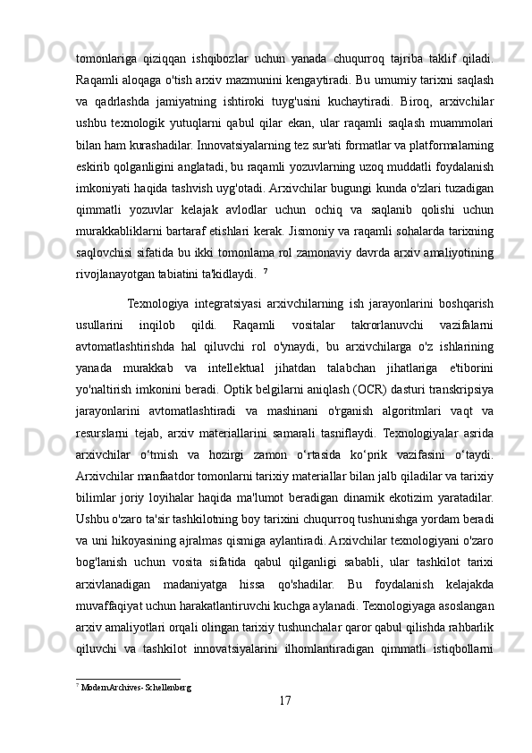 tomonlariga   qiziqqan   ishqibozlar   uchun   yanada   chuqurroq   tajriba   taklif   qiladi.
Raqamli aloqaga o'tish arxiv mazmunini kengaytiradi. Bu umumiy tarixni saqlash
va   qadrlashda   jamiyatning   ishtiroki   tuyg'usini   kuchaytiradi.   Biroq,   arxivchilar
ushbu   texnologik   yutuqlarni   qabul   qilar   ekan,   ular   raqamli   saqlash   muammolari
bilan ham kurashadilar. Innovatsiyalarning tez sur'ati formatlar va platformalarning
eskirib qolganligini anglatadi, bu raqamli yozuvlarning uzoq muddatli foydalanish
imkoniyati haqida tashvish uyg'otadi. Arxivchilar bugungi kunda o'zlari tuzadigan
qimmatli   yozuvlar   kelajak   avlodlar   uchun   ochiq   va   saqlanib   qolishi   uchun
murakkabliklarni bartaraf etishlari kerak. Jismoniy va raqamli sohalarda tarixning
saqlovchisi  sifatida bu ikki tomonlama rol zamonaviy davrda arxiv amaliyotining
rivojlanayotgan tabiatini ta'kidlaydi.   7
        
                  Texnologiya   integratsiyasi   arxivchilarning   ish   jarayonlarini   boshqarish
usullarini   inqilob   qildi.   Raqamli   vositalar   takrorlanuvchi   vazifalarni
avtomatlashtirishda   hal   qiluvchi   rol   o'ynaydi,   bu   arxivchilarga   o'z   ishlarining
yanada   murakkab   va   intellektual   jihatdan   talabchan   jihatlariga   e'tiborini
yo'naltirish imkonini beradi. Optik belgilarni aniqlash (OCR) dasturi transkripsiya
jarayonlarini   avtomatlashtiradi   va   mashinani   o'rganish   algoritmlari   vaqt   va
resurslarni   tejab,   arxiv   materiallarini   samarali   tasniflaydi.   Texnologiyalar   asrida
arxivchilar   o‘tmish   va   hozirgi   zamon   o‘rtasida   ko‘prik   vazifasini   o‘taydi.
Arxivchilar manfaatdor tomonlarni tarixiy materiallar bilan jalb qiladilar va tarixiy
bilimlar   joriy   loyihalar   haqida   ma'lumot   beradigan   dinamik   ekotizim   yaratadilar.
Ushbu o'zaro ta'sir tashkilotning boy tarixini chuqurroq tushunishga yordam beradi
va uni hikoyasining ajralmas qismiga aylantiradi. Arxivchilar texnologiyani o'zaro
bog'lanish   uchun   vosita   sifatida   qabul   qilganligi   sababli,   ular   tashkilot   tarixi
arxivlanadigan   madaniyatga   hissa   qo'shadilar.   Bu   foydalanish   kelajakda
muvaffaqiyat uchun harakatlantiruvchi kuchga aylanadi. Texnologiyaga asoslangan
arxiv amaliyotlari orqali olingan tarixiy tushunchalar qaror qabul qilishda rahbarlik
qiluvchi   va   tashkilot   innovatsiyalarini   ilhomlantiradigan   qimmatli   istiqbollarni
7
  ModernArchives-Schellenberg
17 