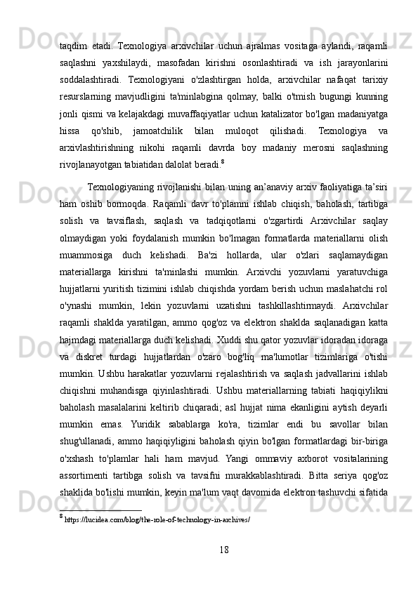 taqdim   etadi.   Texnologiya   arxivchilar   uchun   ajralmas   vositaga   aylandi,   raqamli
saqlashni   yaxshilaydi,   masofadan   kirishni   osonlashtiradi   va   ish   jarayonlarini
soddalashtiradi.   Texnologiyani   o'zlashtirgan   holda,   arxivchilar   nafaqat   tarixiy
resurslarning   mavjudligini   ta'minlabgina   qolmay,   balki   o'tmish   bugungi   kunning
jonli qismi  va kelajakdagi  muvaffaqiyatlar  uchun katalizator  bo'lgan madaniyatga
hissa   qo'shib,   jamoatchilik   bilan   muloqot   qilishadi.   Texnologiya   va
arxivlashtirishning   nikohi   raqamli   davrda   boy   madaniy   merosni   saqlashning
rivojlanayotgan tabiatidan dalolat beradi. 8
               Texnologiyaning rivojlanishi  bilan uning an’anaviy  arxiv faoliyatiga ta’siri
ham   oshib   bormoqda.   Raqamli   davr   to'plamni   ishlab   chiqish,   baholash,   tartibga
solish   va   tavsiflash,   saqlash   va   tadqiqotlarni   o'zgartirdi   Arxivchilar   saqlay
olmaydigan   yoki   foydalanish   mumkin   bo'lmagan   formatlarda   materiallarni   olish
muammosiga   duch   kelishadi.   Ba'zi   hollarda,   ular   o'zlari   saqlamaydigan
materiallarga   kirishni   ta'minlashi   mumkin.   Arxivchi   yozuvlarni   yaratuvchiga
hujjatlarni yuritish tizimini ishlab chiqishda yordam berish uchun maslahatchi  rol
o'ynashi   mumkin,   lekin   yozuvlarni   uzatishni   tashkillashtirmaydi.   Arxivchilar
raqamli   shaklda   yaratilgan,   ammo   qog'oz   va   elektron   shaklda   saqlanadigan   katta
hajmdagi materiallarga duch kelishadi. Xuddi shu qator yozuvlar idoradan idoraga
va   diskret   turdagi   hujjatlardan   o'zaro   bog'liq   ma'lumotlar   tizimlariga   o'tishi
mumkin.   Ushbu   harakatlar   yozuvlarni   rejalashtirish   va   saqlash   jadvallarini   ishlab
chiqishni   muhandisga   qiyinlashtiradi.   Ushbu   materiallarning   tabiati   haqiqiylikni
baholash   masalalarini   keltirib   chiqaradi;   asl   hujjat   nima   ekanligini   aytish   deyarli
mumkin   emas.   Yuridik   sabablarga   ko'ra,   tizimlar   endi   bu   savollar   bilan
shug'ullanadi,   ammo   haqiqiyligini   baholash   qiyin  bo'lgan   formatlardagi   bir-biriga
o'xshash   to'plamlar   hali   ham   mavjud.   Yangi   ommaviy   axborot   vositalarining
assortimenti   tartibga   solish   va   tavsifni   murakkablashtiradi.   Bitta   seriya   qog'oz
shaklida bo'lishi mumkin, keyin ma'lum vaqt davomida elektron tashuvchi sifatida
8
 https://lucidea.com/blog/the-role-of-technology-in-archives/
18 