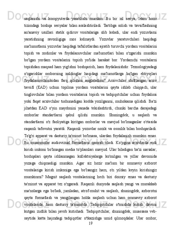 saqlanishi   va   kompyuterda   yaratilishi   mumkin.   Bu   bir   xil   seriya,   lekin   hozir
tizimdagi   boshqa   seriyalar   bilan   aralashtiriladi.   Tartibga   solish   va   tavsiflashning
an'anaviy   usullari   statik   qidiruv   vositalariga   olib   keladi,   ular   endi   yozuvlarni
yaratishning   ravonligiga   mos   kelmaydi.   Yozuvlar   yaratuvchilari   haqidagi
ma'lumotlarni yozuvlar haqidagi tafsilotlardan ajratib turuvchi yordam vositalarini
topish   va   xodimlar   va   foydalanuvchilar   ma'lumotlari   bilan   o'zgarishi   mumkin
bo'lgan   yordam   vositalarini   topish   yo'lida   harakat   bor.   Yordamchi   vositalarni
topishdan maqsad ham yig'ishni boshqarish, ham foydalanishdir. Texnologiyadagi
o'zgarishlar   omborning   xoldinglar   haqidagi   ma'lumotlarga   bo'lgan   ehtiyojlari
foydalanuvchinikidan   farq   qilishini   anglatadimi?   Arxivchilar   shifrlangan   arxiv
tavsifi   (EAD)   uchun   topilma   yordam   vositalarini   qayta   ishlab   chiqqach,   ular
tinglovchilar   bilan   yordam   vositalarini   topish   va   tadqiqotchilar   uchun   foydalimi
yoki   faqat   arxivchilar   tushunadigan   kodda   yozilganmi,   muhokama   qilishdi.   Ba'zi
jihatdan   EAD   o'yin   maydonini   yanada   tekislashtirdi,   chunki   barcha   darajadagi
omborlar   standartlarni   qabul   qilishi   mumkin.   Shuningdek,   u   saqlash   va
standartlarni   o'z   faoliyatiga   kiritgan   omborlar   va   mavjud   bo'lmaganlar   o'rtasida
raqamli   tafovutni   yaratdi.   Raqamli   yozuvlar   nozik   va   osonlik   bilan   boshqariladi.
To'g'ri   apparat   va   dasturiy   ta'minot   bo'lmasa,   ulardan   foydalanish   mumkin   emas.
Bu   muammolar   audiovizual   formatlarni   qamrab   oladi.   Ko'pgina   arxivlarda   endi
kirish   imkoni   bo'lmagan   media   to'plamlari   mavjud.   Ular   biladigan   ba'zi   narsalar;
boshqalari   qayta   ishlanmagan   kollektsiyalarga   ko'milgan   va   yillar   davomida
yuzaga   chiqmasligi   mumkin.   Agar   siz   hozir   ma'lum   bir   ommaviy   axborot
vositalariga   kirish   imkoniga   ega   bo'lsangiz   ham,   o'n   yildan   keyin   kirishingiz
mumkinmi?   Magnit   saqlash   vositalarining   hech   biri   doimiy   emas   va   dasturiy
ta'minot   va   apparat   tez   o'zgaradi.   Raqamli   dunyoda   saqlash   yangi   va   murakkab
ma'nolarga   ega   bo'ladi,   jumladan,   atrof-muhit   va   saqlash,   shuningdek,   axborotni
qayta   formatlash   va   yangilangan   holda   saqlash   uchun   ham   ommaviy   axborot
vositalarida,   ham   dasturiy   ta'minotda.   Tadqiqotchilar   o'tmishda   kutish   davrini
kutgan   zudlik   bilan   javob   kutishadi.   Tadqiqotchilar,   shuningdek,   muassasa   veb-
saytida   katta   hajmdagi   tadqiqotlar   o'tkazishga   umid   qilmoqdalar.   Ular   ombor,
19 