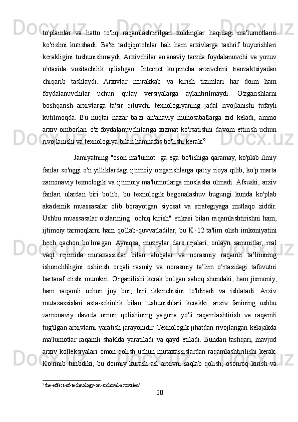 to'plamlar   va   hatto   to'liq   raqamlashtirilgan   xoldinglar   haqidagi   ma'lumotlarni
ko'rishni   kutishadi.   Ba'zi   tadqiqotchilar   hali   ham   arxivlarga   tashrif   buyurishlari
kerakligini   tushunishmaydi.  Arxivchilar   an'anaviy   tarzda   foydalanuvchi   va   yozuv
o'rtasida   vositachilik   qilishgan.   Internet   ko'pincha   arxivchini   tranzaktsiyadan
chiqarib   tashlaydi.   Arxivlar   murakkab   va   kirish   tizimlari   har   doim   ham
foydalanuvchilar   uchun   qulay   versiyalarga   aylantirilmaydi.   O'zgarishlarni
boshqarish   arxivlarga   ta'sir   qiluvchi   texnologiyaning   jadal   rivojlanishi   tufayli
kutilmoqda.   Bu   nuqtai   nazar   ba'zi   an'anaviy   munosabatlarga   zid   keladi,   ammo
arxiv   omborlari   o'z   foydalanuvchilariga   xizmat   ko'rsatishni   davom   ettirish   uchun
rivojlanishi va texnologiya bilan hamnafas bo'lishi kerak. 9
                         Jamiyatning "oson ma'lumot" ga ega bo'lishiga qaramay, ko'plab ilmiy
fanlar so'nggi o'n yilliklardagi ijtimoiy o'zgarishlarga qat'iy rioya qilib, ko'p marta
zamonaviy texnologik va ijtimoiy ma'lumotlarga moslasha olmadi. Afsuski, arxiv
fanlari   ulardan   biri   bo'lib,   bu   texnologik   begonalashuv   bugungi   kunda   ko'plab
akademik   muassasalar   olib   borayotgan   siyosat   va   strategiyaga   mutlaqo   ziddir.
Ushbu   muassasalar   o'zlarining  "ochiq   kirish"   etikasi   bilan  raqamlashtirishni   ham,
ijtimoiy  tarmoqlarni  ham   qo'llab-quvvatladilar,   bu  K - 12  ta'lim   olish  imkoniyatini
hech   qachon   bo'lmagan.  Ayniqsa,   muzeylar   dars   rejalari,   onlayn   sammitlar,   real
vaqt   rejimida   mutaxassislar   bilan   aloqalar   va   norasmiy   raqamli   ta’limning
ishonchliligini   oshirish   orqali   rasmiy   va   norasmiy   ta’lim   o‘rtasidagi   tafovutni
bartaraf  etishi  mumkin. O'rganilishi  kerak bo'lgan saboq  shundaki, ham  jismoniy,
ham   raqamli   uchun   joy   bor,   biri   ikkinchisini   to'ldiradi   va   ishlatadi.   Arxiv
mutaxassislari   asta-sekinlik   bilan   tushunishlari   kerakki,   arxiv   fanining   ushbu
zamonaviy   davrda   omon   qolishining   yagona   yo'li   raqamlashtirish   va   raqamli
tug'ilgan arxivlarni yaratish jarayonidir. Texnologik jihatdan rivojlangan kelajakda
ma'lumotlar   raqamli   shaklda   yaratiladi   va   qayd   etiladi.   Bundan   tashqari,   mavjud
arxiv kolleksiyalari omon qolish uchun mutaxassislardan raqamlashtirilishi kerak.
Ko'rinib   turibdiki,   bu   doimiy   kurash   asl   arxivni   saqlab   qolish,   osonroq   kirish   va
9
 the-effect-of-technology-on-archival-activities/
20 