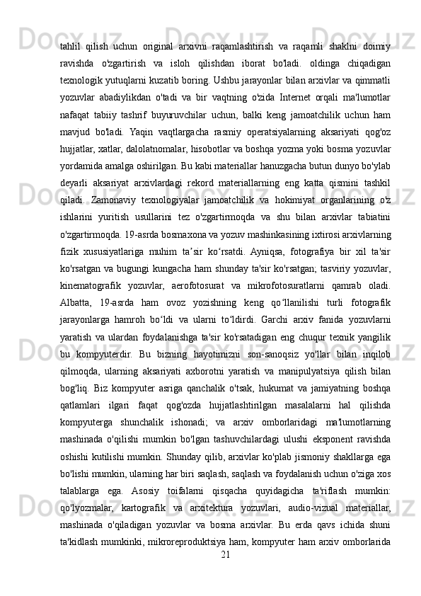 tahlil   qilish   uchun   original   arxivni   raqamlashtirish   va   raqamli   shaklni   doimiy
ravishda   o'zgartirish   va   isloh   qilishdan   iborat   bo'ladi.   oldinga   chiqadigan
texnologik yutuqlarni kuzatib boring. Ushbu jarayonlar bilan arxivlar va qimmatli
yozuvlar   abadiylikdan   o'tadi   va   bir   vaqtning   o'zida   Internet   orqali   ma'lumotlar
nafaqat   tabiiy   tashrif   buyuruvchilar   uchun,   balki   keng   jamoatchilik   uchun   ham
mavjud   bo'ladi.   Yaqin   vaqtlargacha   rasmiy   operatsiyalarning   aksariyati   qog'oz
hujjatlar, xatlar, dalolatnomalar, hisobotlar va boshqa yozma yoki bosma yozuvlar
yordamida amalga oshirilgan. Bu kabi materiallar hanuzgacha butun dunyo bo'ylab
deyarli   aksariyat   arxivlardagi   rekord   materiallarning   eng   katta   qismini   tashkil
qiladi.   Zamonaviy   texnologiyalar   jamoatchilik   va   hokimiyat   organlarining   o'z
ishlarini   yuritish   usullarini   tez   o'zgartirmoqda   va   shu   bilan   arxivlar   tabiatini
o'zgartirmoqda. 19-asrda bosmaxona va yozuv mashinkasining ixtirosi arxivlarning
fizik   xususiyatlariga   muhim   ta sir   ko rsatdi.   Ayniqsa,   fotografiya   bir   xil   ta'sirʼ ʻ
ko'rsatgan   va   bugungi   kungacha   ham   shunday   ta'sir   ko'rsatgan;   tasviriy  yozuvlar,
kinematografik   yozuvlar,   aerofotosurat   va   mikrofotosuratlarni   qamrab   oladi.
Albatta,   19-asrda   ham   ovoz   yozishning   keng   qo llanilishi   turli   fotografik	
ʻ
jarayonlarga   hamroh   bo ldi   va   ularni   to ldirdi.   Garchi   arxiv   fanida   yozuvlarni	
ʻ ʻ
yaratish   va   ulardan   foydalanishga   ta'sir   ko'rsatadigan   eng   chuqur   texnik   yangilik
bu   kompyuterdir.   Bu   bizning   hayotimizni   son-sanoqsiz   yo'llar   bilan   inqilob
qilmoqda,   ularning   aksariyati   axborotni   yaratish   va   manipulyatsiya   qilish   bilan
bog'liq.   Biz   kompyuter   asriga   qanchalik   o'tsak,   hukumat   va   jamiyatning   boshqa
qatlamlari   ilgari   faqat   qog'ozda   hujjatlashtirilgan   masalalarni   hal   qilishda
kompyuterga   shunchalik   ishonadi;   va   arxiv   omborlaridagi   ma'lumotlarning
mashinada   o'qilishi   mumkin   bo'lgan   tashuvchilardagi   ulushi   eksponent   ravishda
oshishi  kutilishi  mumkin. Shunday qilib, arxivlar  ko'plab jismoniy shakllarga ega
bo'lishi mumkin, ularning har biri saqlash, saqlash va foydalanish uchun o'ziga xos
talablarga   ega.   Asosiy   toifalarni   qisqacha   quyidagicha   ta'riflash   mumkin:
qo'lyozmalar,   kartografik   va   arxitektura   yozuvlari,   audio-vizual   materiallar,
mashinada   o'qiladigan   yozuvlar   va   bosma   arxivlar.   Bu   erda   qavs   ichida   shuni
ta'kidlash mumkinki, mikroreproduktsiya ham, kompyuter  ham  arxiv omborlarida
21 