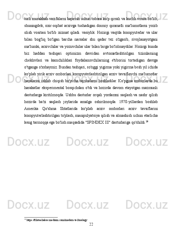 turli murakkab vazifalarni bajarish uchun tobora ko'p qirrali va kuchli vosita bo'lib,
shuningdek,   oxir-oqibat   arxivga   tushadigan   doimiy   qimmatli   ma'lumotlarni   yozib
olish   vositasi   bo'lib   xizmat   qiladi.   vasiylik.   Hozirgi   vaqtda   kompyuterlar   va   ular
bilan   bog'liq   bo'lgan   barcha   narsalar   shu   qadar   tez   o'zgarib,   rivojlanayotgani
ma'lumki, arxivchilar va yozuvchilar ular bilan birga bo'lolmaydilar. Hozirgi kunda
biz   haddan   tashqari   optimizm   davridan   avtomatlashtirilgan   tizimlarning
cheklovlari   va   kamchiliklari   foydalanuvchilarning   e'tiborini   tortadigan   davrga
o'tganga o'xshaymiz. Bundan tashqari, so'nggi yigirma yoki yigirma besh yil ichida
ko'plab yirik arxiv omborlari kompyuterlashtirilgan arxiv tavsiflovchi ma'lumotlar
bazalarini ishlab chiqish bo'yicha tajribalarni boshladilar. Ko'pgina omborlarda bu
harakatlar   eksperimental   bosqichdan   o'tdi   va   hozirda   davom   etayotgan   mazmunli
dasturlarga  kiritilmoqda.   Ushbu  dasturlar   orqali   yordamni  saqlash  va   nashr   qilish
hozirda   ba'zi   saqlash   joylarida   amalga   oshirilmoqda.   1970-yillardan   boshlab
Amerika   Qo'shma   Shtatlarida   ko'plab   arxiv   omborlari   arxiv   tavsiflarini
kompyuterlashtirilgan to'plash, manipulyatsiya qilish va almashish uchun etarlicha
keng tarmoqqa ega bo'lish maqsadida "SPINDEX III" dasturlariga qo'shildi. 10
10
 https://filotasliakos.medium.com/modern-technology
22 