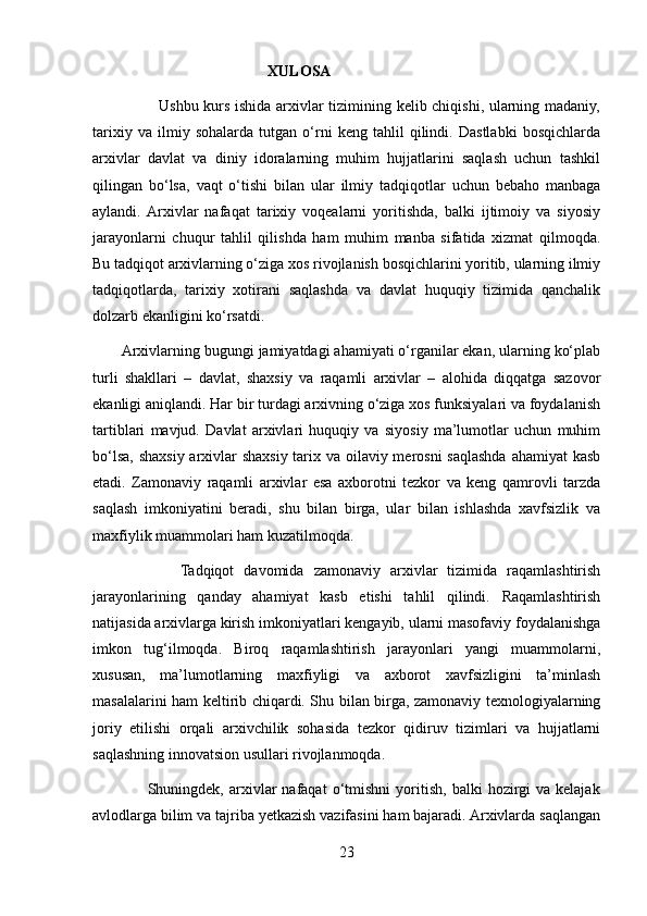                                                XULOSA 
                         Ushbu kurs ishida arxivlar tizimining kelib chiqishi, ularning madaniy,
tarixiy   va   ilmiy   sohalarda   tutgan   o‘rni   keng   tahlil   qilindi.   Dastlabki   bosqichlarda
arxivlar   davlat   va   diniy   idoralarning   muhim   hujjatlarini   saqlash   uchun   tashkil
qilingan   bo‘lsa,   vaqt   o‘tishi   bilan   ular   ilmiy   tadqiqotlar   uchun   bebaho   manbaga
aylandi.  Arxivlar   nafaqat   tarixiy   voqealarni   yoritishda,   balki   ijtimoiy   va   siyosiy
jarayonlarni   chuqur   tahlil   qilishda   ham   muhim   manba   sifatida   xizmat   qilmoqda.
Bu tadqiqot arxivlarning o‘ziga xos rivojlanish bosqichlarini yoritib, ularning ilmiy
tadqiqotlarda,   tarixiy   xotirani   saqlashda   va   davlat   huquqiy   tizimida   qanchalik
dolzarb ekanligini ko‘rsatdi.
       Arxivlarning bugungi jamiyatdagi ahamiyati o‘rganilar ekan, ularning ko‘plab
turli   shakllari   –   davlat,   shaxsiy   va   raqamli   arxivlar   –   alohida   diqqatga   sazovor
ekanligi aniqlandi. Har bir turdagi arxivning o‘ziga xos funksiyalari va foydalanish
tartiblari   mavjud.   Davlat   arxivlari   huquqiy   va   siyosiy   ma’lumotlar   uchun   muhim
bo‘lsa, shaxsiy arxivlar  shaxsiy tarix va oilaviy merosni  saqlashda ahamiyat kasb
etadi.   Zamonaviy   raqamli   arxivlar   esa   axborotni   tezkor   va   keng   qamrovli   tarzda
saqlash   imkoniyatini   beradi,   shu   bilan   birga,   ular   bilan   ishlashda   xavfsizlik   va
maxfiylik muammolari ham kuzatilmoqda.
                  Tadqiqot   davomida   zamonaviy   arxivlar   tizimida   raqamlashtirish
jarayonlarining   qanday   ahamiyat   kasb   etishi   tahlil   qilindi.   Raqamlashtirish
natijasida arxivlarga kirish imkoniyatlari kengayib, ularni masofaviy foydalanishga
imkon   tug‘ilmoqda.   Biroq   raqamlashtirish   jarayonlari   yangi   muammolarni,
xususan,   ma’lumotlarning   maxfiyligi   va   axborot   xavfsizligini   ta’minlash
masalalarini ham keltirib chiqardi. Shu bilan birga, zamonaviy texnologiyalarning
joriy   etilishi   orqali   arxivchilik   sohasida   tezkor   qidiruv   tizimlari   va   hujjatlarni
saqlashning innovatsion usullari rivojlanmoqda.
                    Shuningdek,  arxivlar   nafaqat   o‘tmishni   yoritish,   balki   hozirgi   va   kelajak
avlodlarga bilim va tajriba yetkazish vazifasini ham bajaradi. Arxivlarda saqlangan
23 