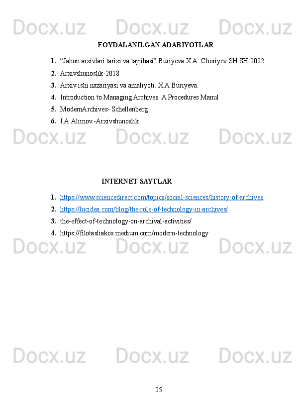 FOYDALANILGAN ADABIYOTLAR
1. “Jahon arxivlari tarixi va tajribasi” Buriyeva X.A. Choriyev SH.SH.2022
2. Arxivshunoslik-2018
3. Arxiv ishi nazariyasi va amaliyoti.  X.A.Buriyeva.
4. Introduction to Managing Archives: A Procedures Manul
5. ModernArchives-   Schellenberg
6. I.A.Alimov.-Arxivshunoslik
                                  INTERNET SAYTLAR
1. https://www.sciencedirect.com/topics/social-sciences/history-of-archives   
2. https://lucidea.com/blog/the-role-of-technology-in-archives/   
3. the-effect-of-technology-on-archival-activities/
4. https://filotasliakos.medium.com/modern-technology
25